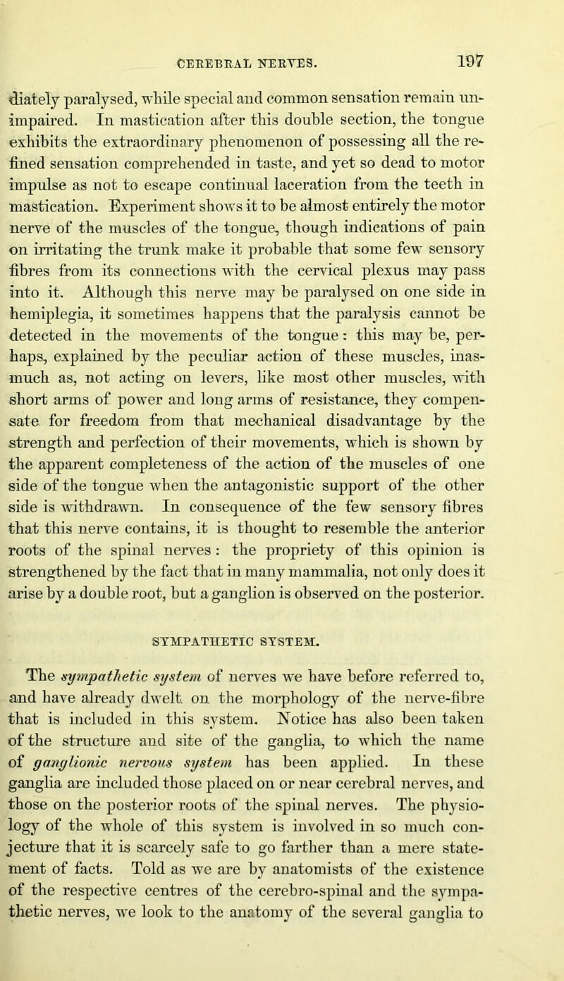 diately paralysed, while special and common sensation remain un- impaired. In mastication after this double section, the tongue exhibits the extraordinary phenomenon of possessing all the re- fined sensation comprehended in taste, and yet so dead to motor impulse as not to escape continual laceration from the teeth in mastication. Experiment shows it to be almost entirely the motor nerve of the muscles of the tongue, though indications of pain on irritating the trunk make it probable that some few sensory fibres from its connections with the cervical plexus may pass into it. Although this nerve may be paralysed on one side in hemiplegia, it sometimes happens that the paralysis cannot be detected in the movements of the tongue: this may be, per- haps, explained by the peculiar action of these muscles, inas- much as, not acting on levers, like most other muscles, with short arms of power and long arms of resistance, they compen- sate for freedom from that mechanical disadvantage by the strength and perfection of their movements, which is shown by the apparent completeness of the action of the muscles of one side of the tongue when the antagonistic support of the other side is withdrawn. In consequence of the few sensory fibres that this nerve contains, it is thought to resemble the anterior roots of the spinal nerves : the propriety of this opinion is strengthened by the fact that in many mammalia, not only does it arise by a double root, but a ganglion is observed on the posterior. SYMPATHETIC SYSTEM. The sympathetic system of nerves we have before referred to, and have already dwelt, on the morphology of the nerve-fibre that is included in this system. Notice has also been taken of the structure and site of the ganglia, to which the name of ganglionic nervous system has been applied. In these ganglia are included those placed on or near cerebral nerves, and those on the posterior roots of the spinal nerves. The physio- logy of the whole of this system is involved in so much con- jecture that it is scarcely safe to go farther than a mere state- ment of facts. Told as we are by anatomists of the existence of the respective centres of the cerebro-spinal and the sympa- thetic nerves, we look to the anatomy of the several ganglia to