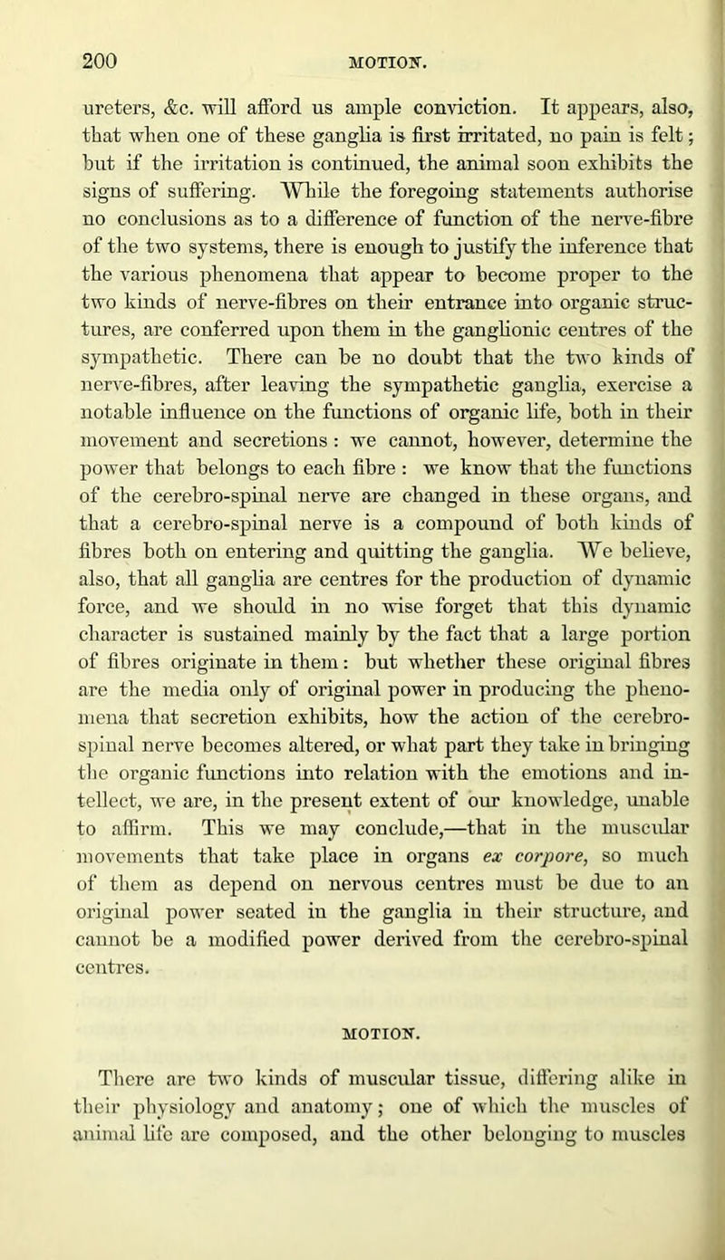 ureters, &c. will afford us ample conviction. It appears, also, that when one of these ganglia is first irritated, no pain is felt; but if the irritation is continued, the animal soon exhibits the signs of suffering. While the foregoing statements authorise no conclusions as to a difference of function of the nerve-fibre of the two systems, there is enough to justify the inference that the various phenomena that appear to become proper to the two kinds of nerve-fibres on their entrance into organic struc- tures, are conferred upon them in the ganglionic centres of the sympathetic. There can be no doubt that the two kinds of nerve-fibres, after leaving the sympathetic ganglia, exercise a notable influence on the functions of organic life, both in their movement and secretions : we cannot, however, determine the power that belongs to each fibre : we know that the fimctions of the cerebro-spinal nerve are changed in these organs, and that a cerebro-spinal nerve is a compound of both kinds of fibres both on entering and qiutting the ganglia. We believe, also, that all ganglia are centres for the production of dynamic force, and we should in no wise forget that this dynamic character is sustained mainly by the fact that a large portion of fibres originate in them: but whether these original fibres are the media only of original power in producing the pheno- mena that secretion exhibits, how the action of the cerebro- spinal nerve becomes altered, or what part they take in bringing the organic functions into relation with the emotions and in- tellect, we are, in the present extent of our knowledge, unable to affirm. This we may conclude,—that in the muscular movements that take place in organs ex corpore, so much of them as depend on nervous centres must be due to an original power seated in the ganglia iu their structure, and cannot be a modified power derived from the cerebro-spinal centres. MOTION. There are two kinds of muscular tissue, differing alike in their physiology and anatomy; one of which the muscles of animal life are composed, and the other belonging to muscles