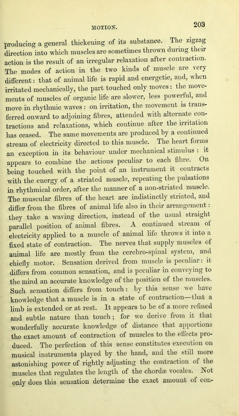 producing a general thickening of its substance. The zigzag direction into which muscles are sometimes thrown during their action is the result of an irregular relaxation after contraction. The modes of action in the two kinds of muscle are very different: that of animal life is rapid and energetic, and, when irritated mechanically, the part touched only moves: the move- ments of muscles of organic life are slower, less powerful, and move in rhythmic waves : on irritation, the movement is trans- ferred onward to adjoining fibres, attended with alternate con- tractions and relaxations, which continue after the irritation has ceased. The same movements are produced by a continued stream of electricity directed to this muscle. The heart forms an exception in its behaviour under mechanical stimulus : it appears to combine the actions peculiar to each fibre. On being touched with the point of an instrument it contracts with the energy of a striated muscle, repeating the pulsations in rhythmical order, after the manner of a non-striated muscle. The muscular fibres of the heart are indistinctly striated, and differ from the fibres of animal life also in their arrangement: they take a waving direction, instead of the usual straight parallel position of animal fibres. A continued stream of electricity applied to a muscle of animal life throws it into a fixed state of contraction. The nerves that supply muscles of animal life are mostly from the cerebro-spinal system, and chiefly motor. Sensation derived from muscle is peculiar: it differs from common sensation, and is peculiar in conveying to the mind an accurate knowledge of the position of the muscles. Such sensation differs from touch: by this sense we have knowledge that a muscle is in a state of contraction that a limb is extended or at rest. It appears to be of a more refined and subtle nature than touch ; for we derive from it that wonderfully accurate knowledge of distance that apportions the exact amount of contraction of muscles to the effects pro- duced. The perfection of this sense constitutes execution on musical instruments played by the hand, and the still more astonishing power of rightly adjusting the contraction of the muscles that regulates the length of the chordae vocales. Not only does this sensation determine the exact amount of con-