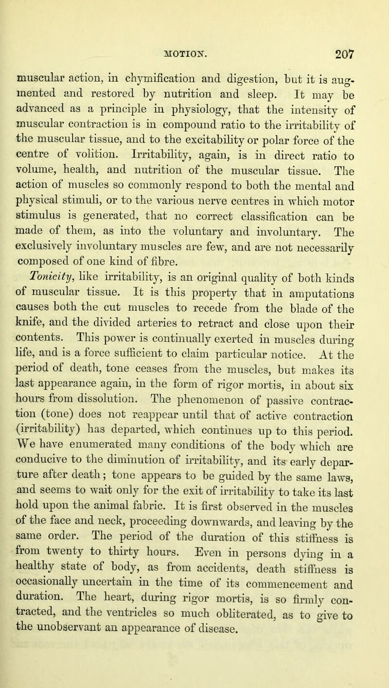muscular actiou, in chymification and digestion, but it is aug- mented and restored by nutrition and sleep. It may be advanced as a principle in physiology, that the intensity of muscular contraction is in compound ratio to the irritability of the muscular tissue, and to the excitability or polar force of the centre of volition. Irritability, again, is in direct ratio to volume, health, and nutrition of the muscular tissue. The action of muscles so commonly respond to both the mental and physical stimuli, or to the various nerve centres in which motor stimulus is generated, that no correct classification can be made of them, as into the voluntary and involuntary. The exclusively involuntary muscles are few, and are not necessarily composed of one kind of fibre. Tonicity, like irritability, is an original quality of both kinds of muscular tissue. It is this property that in amputations causes both the cut muscles to recede from the blade of the knife, and the divided arteries to retract and close upon their contents. This power is continually exerted in muscles during life, and is a force sufficient to claim particular notice. At the period of death, tone ceases from the muscles, but makes its last appearance again, in the form of rigor mortis, in about six hours from dissolution. The phenomenon of passive contrac- tion (tone) does not reappear until that of active contraction (irritability) has departed, which continues up to this period. We have enumerated many conditions of the body which are conducive to the diminution of irritability, and its early depar- ture after death ; tone appears to be guided by the same laws, and seems to wait only for the exit of irritability to take its last hold upon the animal fabric. It is first observed in the muscles of the face and neck, proceeding downwards, and leaving by the same order. The period of the duration of this stiffness is from twenty to thirty hours. Even in persons dying in a healthy state of body, as from accidents, death stiffness is occasionally uncertain in the time of its commencement and duration. The heart, during rigor mortis, is so firmly con- tracted, and the ventricles so much obliterated, as to give to the unobservant an appearance of disease.