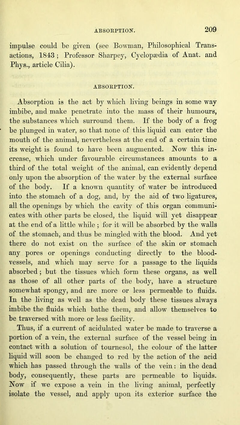 impulse could be given (see Bowman, Philosophical Trans- actions, 1843 ; Professor Sharpey, Cyclopaedia of Anat. and Phys., article Cilia). ABSORPTION. Absorption is the act by which living beings in some way imbibe, and make penetrate into the mass of their humours, the substances which surround them. If the body of a frog be plunged in water, so that none of this liquid can enter the mouth of the animal, nevertheless at the end of a certain time its weight is found to have been augmented. Now this in- crease, which under favourable circumstances amounts to a third of the total weight of the animal, can evidently depend only upon the absorption of the water by the external surface of the body. If a known quantity of water be introduced into the stomach of a dog, and, by the aid of two ligatures, all the openings by which the cavity of this organ communi- cates with other parts be closed, the liquid will yet disappear at the end of a little while ; for it will be absorbed by the walls of the stomach, and thus be mingled with the blood. And yet there do not exist on the surface of the skin or stomach any pores or openings conducting directly to the blood- vessels, and which may serve for a passage to the liquids absorbed; but the tissues which form these organs, as well as those of all other parts of the body, have a structure somewhat spongy, and are more or less permeable to fluids. In the living as well as the dead body these tissues always imbibe the fluids which bathe them, and allow themselves to be traversed with more or less facility. Thus, if a current of acidulated water be made to traverse a portion of a vein, the external surface of the vessel being in contact with a solution of tournesol, the colour of the latter liquid will soon be changed to red by the action of the acid which has passed through the walls of the vein: in the dead body, consequently, these parts are permeable to liquids. Now if we expose a vein in the living animal, perfectly isolate the vessel, and apply upon its exterior surface the