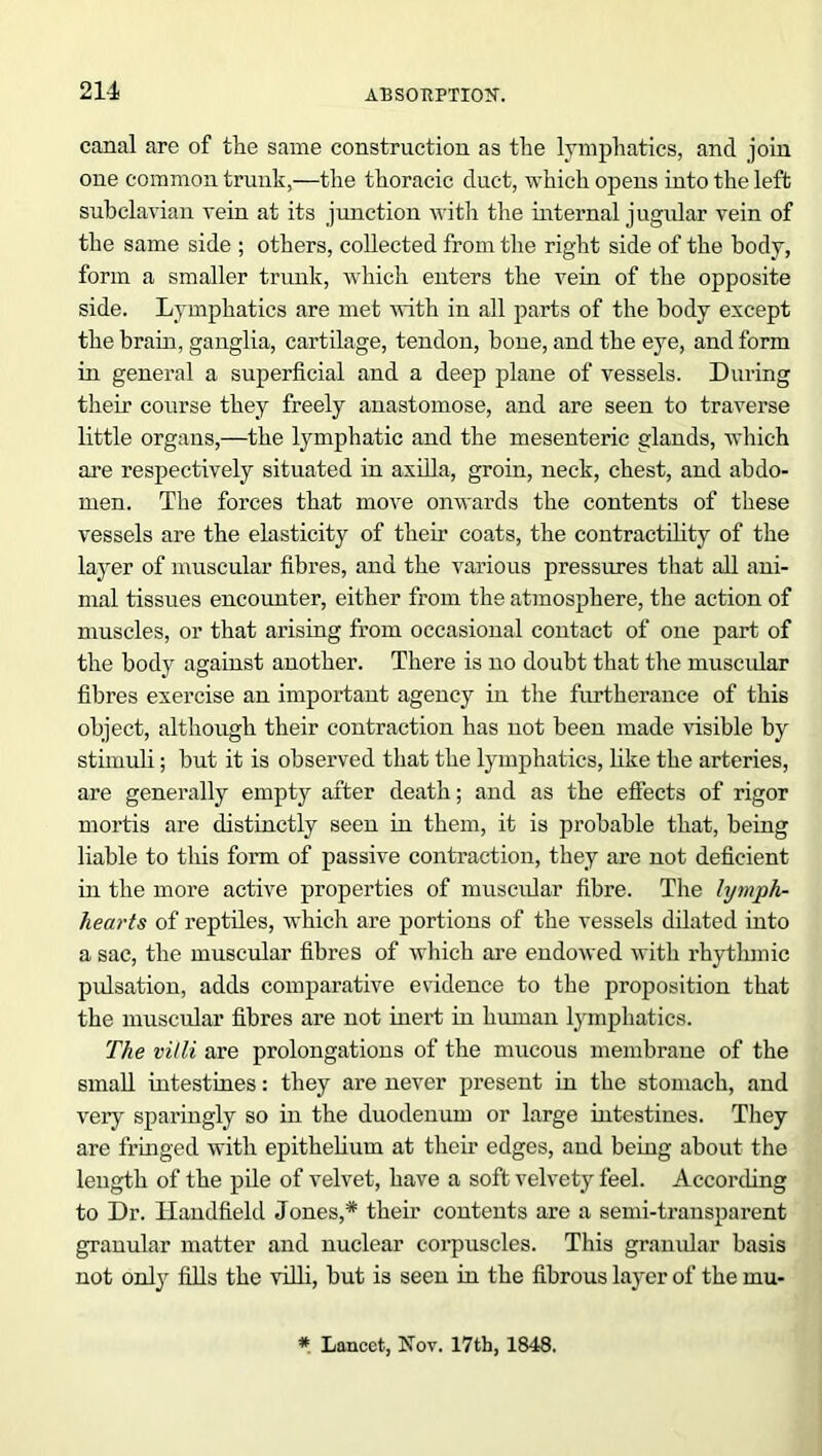 canal are of the same construction as the lymphatics, and join one common trunk,—the thoracic duct, which opens into the left subclavian vein at its junction with the internal jugular vein of the same side ; others, collected from the right side of the body, form a smaller trunk, which enters the vein of the opposite side. Lymphatics are met with in all parts of the body except the brain, ganglia, cartilage, tendon, bone, and the eye, and form in general a superficial and a deep plane of vessels. During their course they freely anastomose, and are seen to traverse little organs,—the lymphatic and the mesenteric glands, which are respectively situated in axilla, groin, neck, chest, and abdo- men. The forces that move onwards the contents of these vessels are the elasticity of their coats, the contractility of the layer of muscular fibres, and the various pressures that all ani- mal tissues encounter, either from the atmosphere, the action of muscles, or that arising from occasional contact of one part of the body against another. There is no doubt that the muscular fibres exercise an important agency in the furtherance of this object, although their contraction has not been made visible by stimuli; but it is observed that the lymphatics, like the arteries, are generally empty after death; and as the effects of rigor mortis are distinctly seen in them, it is probable that, being liable to this form of passive contraction, they are not deficient in the more active properties of muscular fibre. The lymph- hearts of reptiles, which are portions of the vessels dilated into a sac, the muscular fibres of which are endowed with rhytlunic pulsation, adds comparative evidence to the proposition that the muscular fibres are not inert in human lymphatics. The villi are prolongations of the mucous membrane of the small intestines: they are never present in the stomach, and veiy sparingly so in the duodenum or large intestines. They are fringed with epithelium at their edges, and being about the length of the pile of velvet, have a soft velvety feel. According to Dr. Handheld Jones,* their contents are a semi-transparent granular matter and nuclear corpuscles. This granular basis not only fills the villi, but is seen in the fibrous layer of the mu- * Lancet, Nov. 17th, 1848.