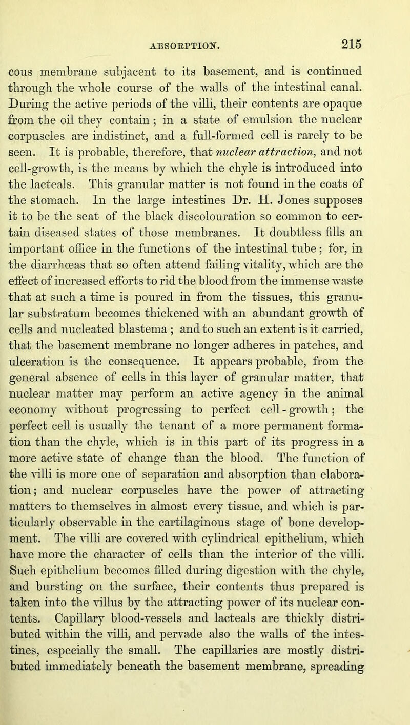cons membrane subjacent to its basement, and is continued through the whole course of the walls of the intestinal canal. During the active periods of the villi, their contents are opaque from the oil they contain ; in a state of emulsion the nuclear corpuscles are indistinct, and a full-formed cell is rarely to be seen. It is probable, therefore, that nuclear attraction, and not cell-growth, is the means by which the chyle is introduced into the lacteals. This gramdar matter is not found in the coats of the stomach. In the large intestines Dr. H. Jones supposes it to be the seat of the black discolouration so common to cer- tain diseased states of those membranes. It doubtless fills an important office in the functions of the intestinal tube; for, in the diarrhoeas that so often attend failing vitality, which are the effect of increased efforts to rid the blood from the immense waste that at such a time is poured in from the tissues, this granu- lar substratum becomes thickened with an abundant growth of cells and nucleated blastema ; and to such an extent is it carried, that the basement membrane no longer adheres in patches, and ulceration is the consequence. It appears probable, from the general absence of cells in this layer of granular matter, that nuclear matter may perform an active agency in the animal economy without progressing to perfect cell - growth; the perfect cell is usually the tenant of a more permanent format tion than the chyle, which is in this part of its progress in a more active state of change than the blood. The function of the villi is more one of separation and absorption than elabora- tion ; and nuclear corpuscles have the power of attracting matters to themselves in almost every tissue, and which is par- ticularly observable in the cartilaginous stage of bone develop- ment. The villi are covered with cylindrical epithelium, which have more the character of cells than the interior of the villi. Such epithelium becomes filled during digestion with the chyle, and bursting on the surface, their contents thus prepared is taken into the villus by the attracting power of its nuclear con- tents. Capillary blood-vessels and lacteals are thickly distri- buted within the villi, and pervade also the walls of the intes- tines, especially the small. The capillaries are mostly distri- buted immediately beneath the basement membrane, spreading