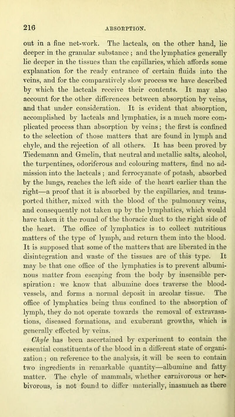 out in a fine net-work. The lacteals, on the other hand, lie deeper in the granular substance ; and the lymphatics generally lie deeper in the tissues than the capillaries, which affords some explanation for the ready entrance of certain fluids into the veins, and for the comparatively slow process we have described by which the lacteals receive their contents. It may also account for the other differences between absorption by veins, and that imder consideration. It is evident that absorption, accomplished by lacteals and lymphatics, is a much more com- plicated process than absorption by veins ; the first is confined to the selection of those matters that are found in lymph and chyle, and the rejection of all others. It has been proved by Tiedemann and Gmelin, that neutral and metallic salts, alcohol, the turpentines, odoriferous and colouring matters, find no ad- mission into the iacteals ; and ferrocyanate of potash, absorbed by the lungs, reaches the left side of the heart earlier than the right—a proof that it is absorbed by the capillaries, and trans- ported thither, mixed with the blood of the pulmonary veins, and consequently not taken up by the lymphatics, which would have taken it the round of the thoracic duct to the right side of the heart. The office of lymphatics is to collect nutritious matters of the type of lymph, and return them into the blood. It is supposed that some of the matters that are liberated in the disintegration and waste of the tissues are of this type. It may be that one office of the lymphatics is to prevent albumi- nous matter from escaping from the body by insensible per- spiration : we know that albumine does traverse the blood- vessels, and forms a normal deposit in areolar tissue. The office of lymphatics being thus confined to the absorption of lymph, they do not operate towards the removal of extravasa- tions, diseased formations, and exuberant growths, which is generally effected by veins. Chyle has been ascertained by experiment to contain the essential constituents of the blood in a different state of organi- zation ; on reference to the analysis, it will be seen to contain two ingredients in remarkable quantity—albumine and fatty matter. The chyle of mammals, whether carnivorous or her- bivorous, is not found to differ materially, inasmuch as there