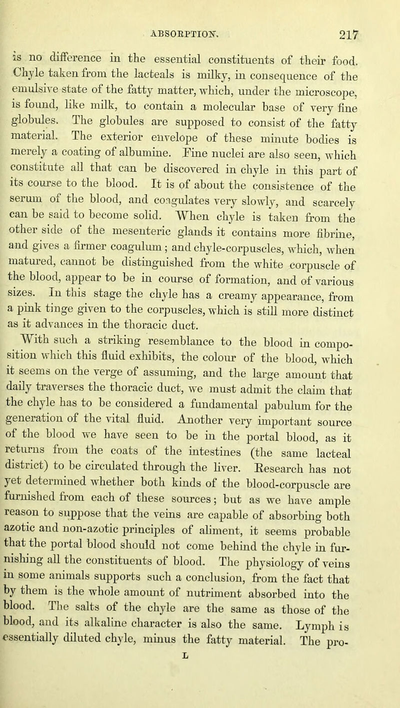 is no difference in the essential constituents of their food. Chyle taken from the lacteals is milky, in consequence of the emulsive state of the fatty matter, which, under the microscope, is found, like milk, to contain a molecular base of very fine globules. The globules are supposed to consist of the fatty material. The exterior envelope of these minute bodies is merely a coating of albumine. Fine nuclei are also seen, which constitute all that can be discovered in chyle in this part of its course to the blood. It is of about the consistence of the serum of the blood, and coagulates very slowly, and scarcely can be said to become solid. When chyle is taken from the other side of the mesenteric glands it contains more fibrine, and gives a firmer coagulum ; and chyle-corpuscles, which, when matured, cannot be distinguished from the white corpuscle of the blood, appear to be in course of formation, and of various sizes. In this stage the chyle has a creamy appearance, from a pink tinge given to the corpuscles, which is still more distinct as it advances in the thoracic duct. With such a striking resemblance to the blood in compo- sition which this fluid exhibits, the colour of the blood, which it seems on the verge of assuming, and the large amount that daily traverses the thoracic duct, we must admit the claim that the chyle has to be considered a fundamental pabulum for the generation of the vital fluid. Another very important source of the blood we have seen to be in the portal blood, as it returns from the coats of the intestines (the same lacteal district) to be circulated through the liver. ^Research has not yet determined whether both kinds of the blood-corpuscle are furnished from each of these sources; but as we have ample reason to suppose that the veins are capable of absorbing both azotic and non-azotic principles of aliment, it seems probable that the portal blood should not come behmd the chyle in fur- nishing all the constituents of blood. The physiology of veins m some animals supports such a conclusion, from the fact that by them is the whole amount of nutriment absorbed into the blood. The salts of the chyle are the same as those of the blood, and its alkaline character is also the same. Lymph is essentially diluted chyle, minus the fatty material. The pro- L