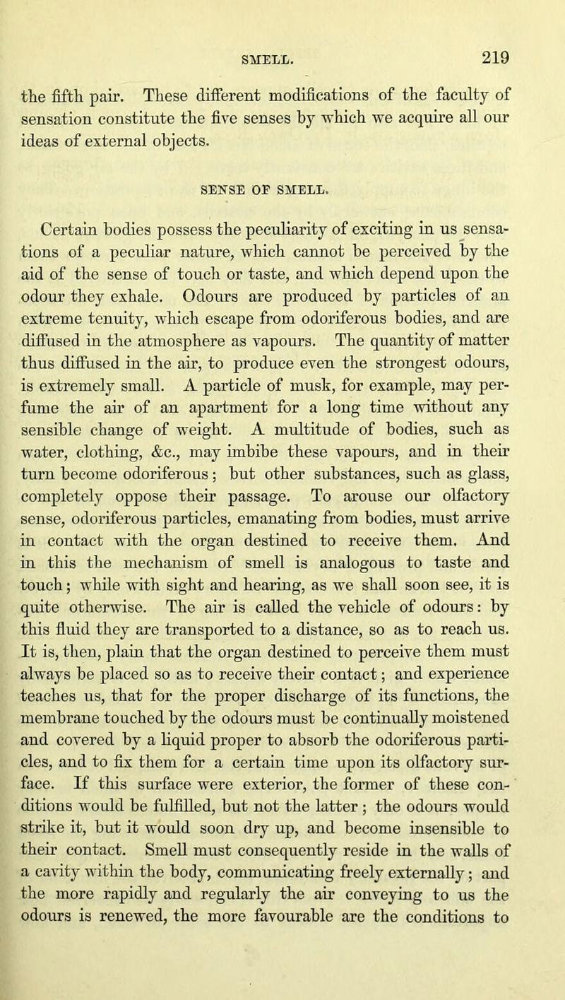 the fifth pair. These different modifications of the faculty of sensation constitute the five senses by which we acquire all our ideas of exteimal objects. SENSE OE SMELL. Certain bodies possess the peculiarity of exciting in us sensa- tions of a peculiar nature, which cannot be perceived by the aid of the sense of touch or taste, and which depend upon the odour they exhale. Odours are produced by particles of an extreme tenuity, which escape from odoriferous bodies, and are diffused in the atmosphere as vapours. The quantity of matter thus diffused in the air, to produce even the strongest odours, is extremely small. A particle of musli, for example, may per- fume the air of an apartment for a long time without any sensible) change of weight. A multitude of bodies, such as water, clothing, &c., may imbibe these vapours, and in their turn become odoriferous ; but other substances, such as glass, completely oppose their passage. To arouse our olfactory sense, odoriferous particles, emanating from bodies, must arrive in contact with the organ destined to receive them. And in this the mechanism of smell is analogous to taste and touch; while with sight and hearing, as we shall soon see, it is quite otherwise. The air is called the vehicle of odours: by this fluid they are transported to a distance, so as to reach us. It is, then, plain that the organ destined to perceive them must always be placed so as to receive their contact; and experience teaches us, that for the proper discharge of its functions, the membrane touched by the odours must be continually moistened and covered by a liquid proper to absorb the odoriferous parti- cles, and to fix them for a certain time upon its olfactory sur- face. If this surface were exterior, the former of these con- ditions would be fulfilled, but not the latter ; the odours would strike it, but it would soon dry up, and become insensible to their contact. Smell must consequently reside in the walls of a cavity within the body, communicating freely externally; and the more rapidly and regularly the air conveying to us the odours is renewed, the more favourable are the conditions to