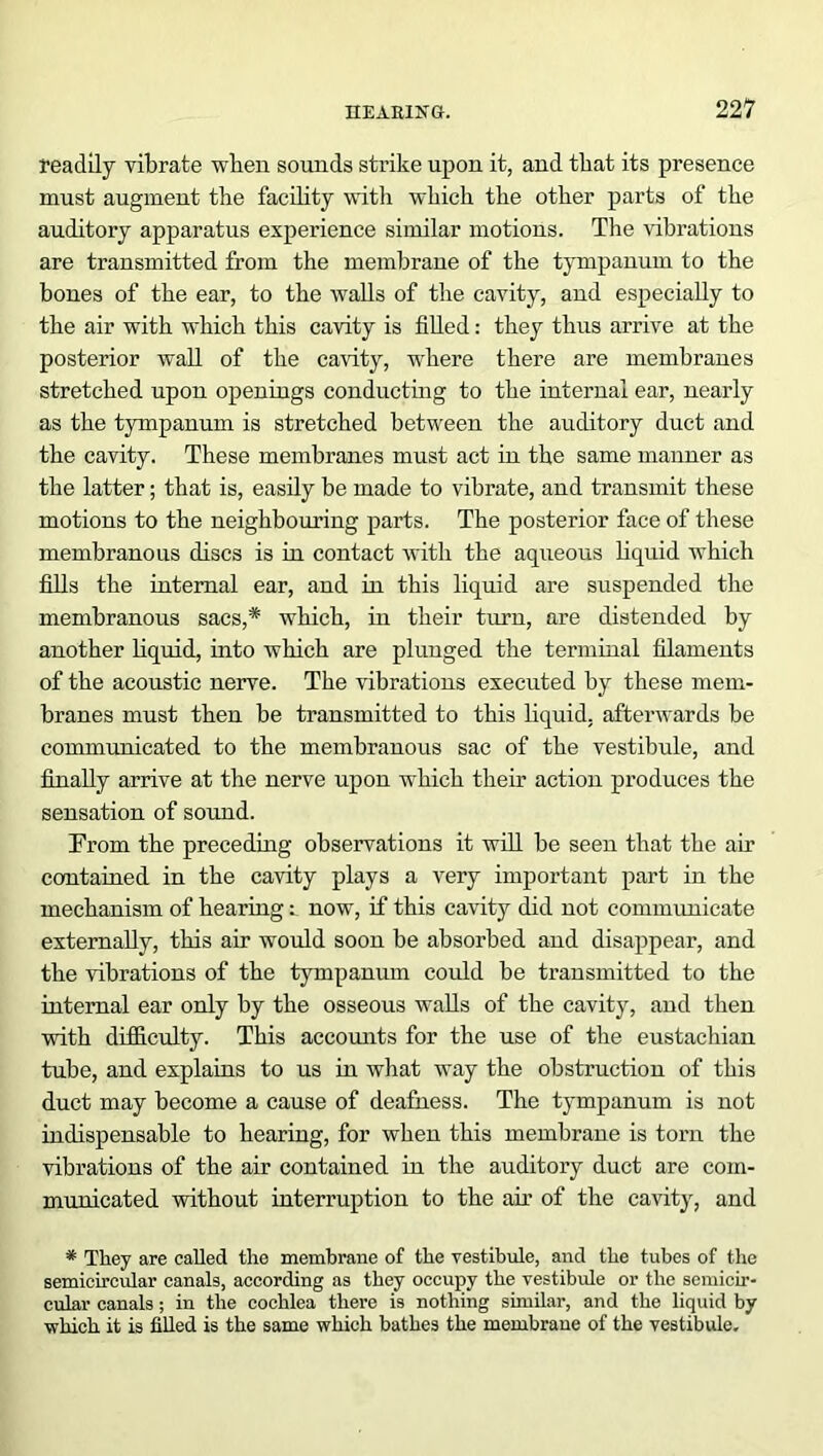 readily vibrate when sounds strike upon it, and that its presence must augment the facility with which the other parts of the auditory apparatus experience similar motions. The vibrations are transmitted from the membrane of the tympanum to the bones of the ear, to the walls of the cavity, and especially to the air with which this cavity is filled: they thus arrive at the posterior wall of the cavity, w'here there are membranes stretched upon openings conducting to the internal ear, nearly as the tympanum is stretched between the auditory duct and the cavity. These membranes must act in the same manner as the latter; that is, easily be made to vibrate, and transmit these motions to the neighbouring parts. The posterior face of these membranous discs is in contact with the aqueous liquid which fills the internal ear, and in this liquid are suspended the membranous sacs,* which, in their turn, are distended by another liquid, into which are plunged the terminal filaments of the acoustic nerve. The vibrations executed by these mem- branes must then be transmitted to this liquid, afterwards be communicated to the membranous sac of the vestibule, and finally arrive at the nerve upon which their action produces the sensation of sound. From the preceding observations it will be seen that the air contained in the cavity plays a very important part in the mechanism of hearing: now, if this cavity did not communicate externally, this air would soon be absorbed and disappear, and the vibrations of the tympanum could be transmitted to the internal ear only by the osseous walls of the cavity, and then with difficulty. This accounts for the use of the eustachian tube, and explains to us in what way the obstruction of this duct may become a cause of deafness. The tympanum is not indispensable to hearing, for when this membrane is torn the vibrations of the air contained in the auditory duct are com- municated without interruption to the ah' of the cavity, and * They are called the membrane of the vestibule, and the tubes of the semicircular canals, according as they occupy the vestibule or the semicir- cular canals; in the cochlea there is nothing similar, and the liquid by which it is filled is the same which bathes the membrane of the vestibule.