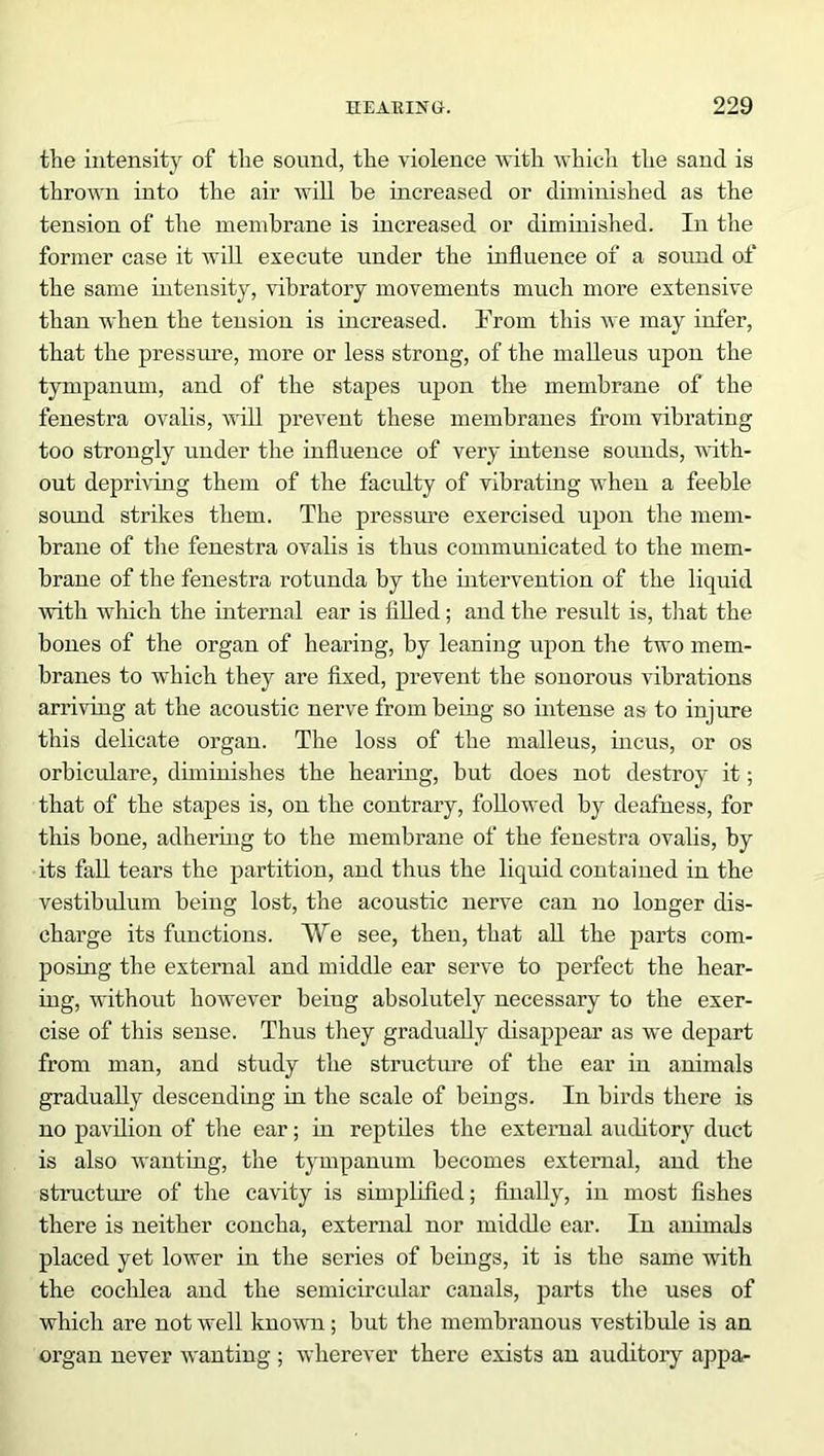 the intensity of tlie sound, the violence with which the sand is thrown into the air will he increased or diminished as the tension of the membrane is increased or diminished. In the former case it will execute under the influence of a sound of the same intensity, vibratory movements much more extensive than when the tension is increased. From this we may infer, that the pressure, more or less strong, of the malleus upon the tympanum, and of the stapes upon the membrane of the fenestra ovalis, will prevent these membranes from vibrating too strongly under the influence of very intense sounds, with- out depriving them of the faculty of vibrating when a feeble sound strikes them. The pressure exercised upon the mem- brane of the fenestra ovalis is thus communicated to the mem- brane of the fenestra rotunda by the intervention of the liquid with which the internal ear is filled; and the result is, that the bones of the organ of hearing, by leaning upon the two mem- branes to which they are fixed, prevent the sonorous vibrations arriving at the acoustic nerve from being so intense as to injure this delicate organ. The loss of the malleus, incus, or os orbiculare, diminishes the hearing, but does not destroy it; that of the stapes is, on the contrary, followed by dealness, for this bone, adhering to the membrane of the fenestra ovalis, by its fall tears the partition, and thus the liquid contained in the vestibulum being lost, the acoustic nerve can no longer dis- charge its functions. We see, then, that all the parts com- posing the external and middle ear serve to perfect the hear- ing, without however beiug absolutely necessary to the exer- cise of this sense. Thus they gradually disappear as we depart from man, and study the structure of the ear in animals gradually descending in the scale of beings. In birds there is no pavilion of the ear; in reptiles the external auditory duct is also wanting, the tympanum becomes external, and the structure of the cavity is simplified; finally, in most fishes there is neither concha, external nor middle ear. In animals placed yet lower in the series of beings, it is the same with the cochlea and the semicircular canals, parts the uses of which are not well known; but the membranous vestibule is an organ never wanting ; wherever there exists an auditory appa-