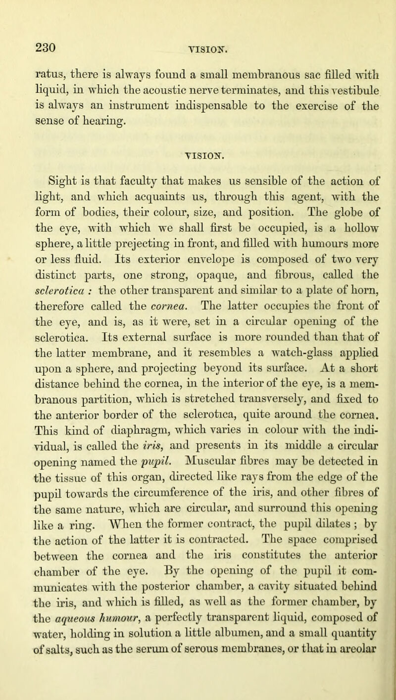 ratus, there is always found a small membranous sac filled with liquid, in which the acoustic nerve terminates, and this vestibule is always an instrument indispensable to the exercise of the sense of hearing. VISION. Sight is that faculty that makes us sensible of the action of light, and which acquaints us, through this agent, with the form of bodies, their colour, size, and position. The globe of the eye, with which we shall first be occupied, is a hollow sphere, a little prejecting in front, and filled with humours more or less fluid. Its exterior envelope is composed of two very distinct parts, one strong, opaque, and fibrous, called the sclerotica : the other transparent and similar to a plate of horn, therefore called the cornea. The latter occupies the front of the eye, and is, as it were, set in a circular opening of the sclerotica. Its external surface is more rounded than that of the latter membrane, and it resembles a watch-glass applied upon a sphere, and projecting beyond its surface. At a short distance behind the cornea, in the interior of the eye, is a mem- branous partition, which is stretched transversely, and fixed to the anterior border of the sclerotica, quite around the cornea. This kind of diaphragm, which varies in colour with the indi- vidual, is called the iris, and presents in its middle a circular opening named the pupil. Muscular fibres may be detected in the tissue of this organ, directed like rays from the edge of the pupil towards the circumference of the iris, and other fibres of the same nature, which are circular, and surround this opening like a ring. When the former contract, the pupil dilates ; by the action of the latter it is contracted. The space comprised between the cornea and the iris constitutes the anterior chamber of the eye. By the opening of the pupil it com- municates with the posterior chamber, a cavity situated behind the iris, and which is filled, as well as the former chamber, by the aqueous humour, a perfectly transparent liquid, composed of water, holding in solution a little albumen, and a small quantity of salts, such as the serum of serous membranes, or that in areolar