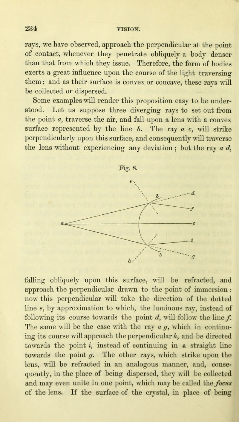 rays, we have observed, approach the perpendicular at the point of contact, whenever they penetrate obliquely a body denser than that from which they issue. Therefore, the form of bodies exerts a great influence upon the course of the light traversing them; and as their surface is convex or concave, these rays will be collected or dispersed. Some examples will render this proposition easy to be under- stood. Let us suppose three diverging rays to set out from the point a, traverse the ah’, and fall upon a lens with a convex surface represented by the line b. The ray a c, will strike perpendicularly upon this surface, and consequently will traverse the lens without experiencing any deviation ; but the ray a d, Fig. 8. € \ falling obliquely upon this surface, will be refracted, and approach the perpendicular drawn to the point of immersion : now this perpendicular will take the direction of the dotted line e, by approximation to which, the luminous ray, instead of following its course towards the point d, will follow the line/! The same will be the case with the ray a g, which in continu- ing its course will approach the perpendicular h, and be directed towards the point i, instead of continuing in a straight line towards the point g. The other rays, which strike upon the lens, will be refracted in an analogous maimer, and, conse- quently, in the place of being dispersed, they will be collected and may even unite in one point, which may be called the focus of the lens. If the surface of the crystal, in place of being