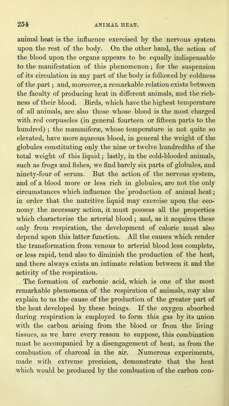 animal heat is the influence exercised by the nervous system upon the rest of the body. On the other hand, the action of the blood upon the organs appears to be equally indispensable to the manifestation of this phenomenon; for the suspension of its circulation in any part of the body is followed by coldness of the part; and, moreover, a remarkable relation exists between the faculty of producing heat in different animals, and the rich- ness of their blood. Birds, which have the highest temperature of all animals, are also those whose blood is the most charged with red corpuscles (in general fourteen or fifteen parts to the hundred) ; the mammiferse, whose temperature is not quite so elevated, have more aqueous blood, in general the weight of the globules constituting only the nine or twelve hundredths of the total weight of this liquid ; lastly, in the cold-blooded animals, such as frogs and fishes, we find barely six parts of globules, and ninety-four of serum. But the action of the nervous system, and of a blood more or less rich in globules, are not the only circumstances which influence the production of animal heat; in order that the nutritive liquid may exercise upon the eco- nomy the necessary action, it must possess all the properties which characterise the arterial blood ; and, as it acquires these only from respiration, the development of caloric must also depend upon this latter function. All the causes which render the transformation from venous to arterial blood less complete, or less rapid, tend also to diminish the production of the heat, and there always exists an intimate relation between it and the activity of the respiration. The formation of carbonic acid, which is one of the most remarkable phenomena of the respiration of animals, may also explain to us the cause of the production of the greater part of the heat developed by these beings. If the oxygen absorbed during respiration is employed to form this gas by its union with the carbon arising from the blood or from the living tissues, as we have every reason to suppose, this combination must be accompanied by a disengagement of heat, as from the combustion of charcoal in the air. Numerous experiments, made with extreme precision, demonstrate that the heat which would be produced by the combustion of the carbon con-