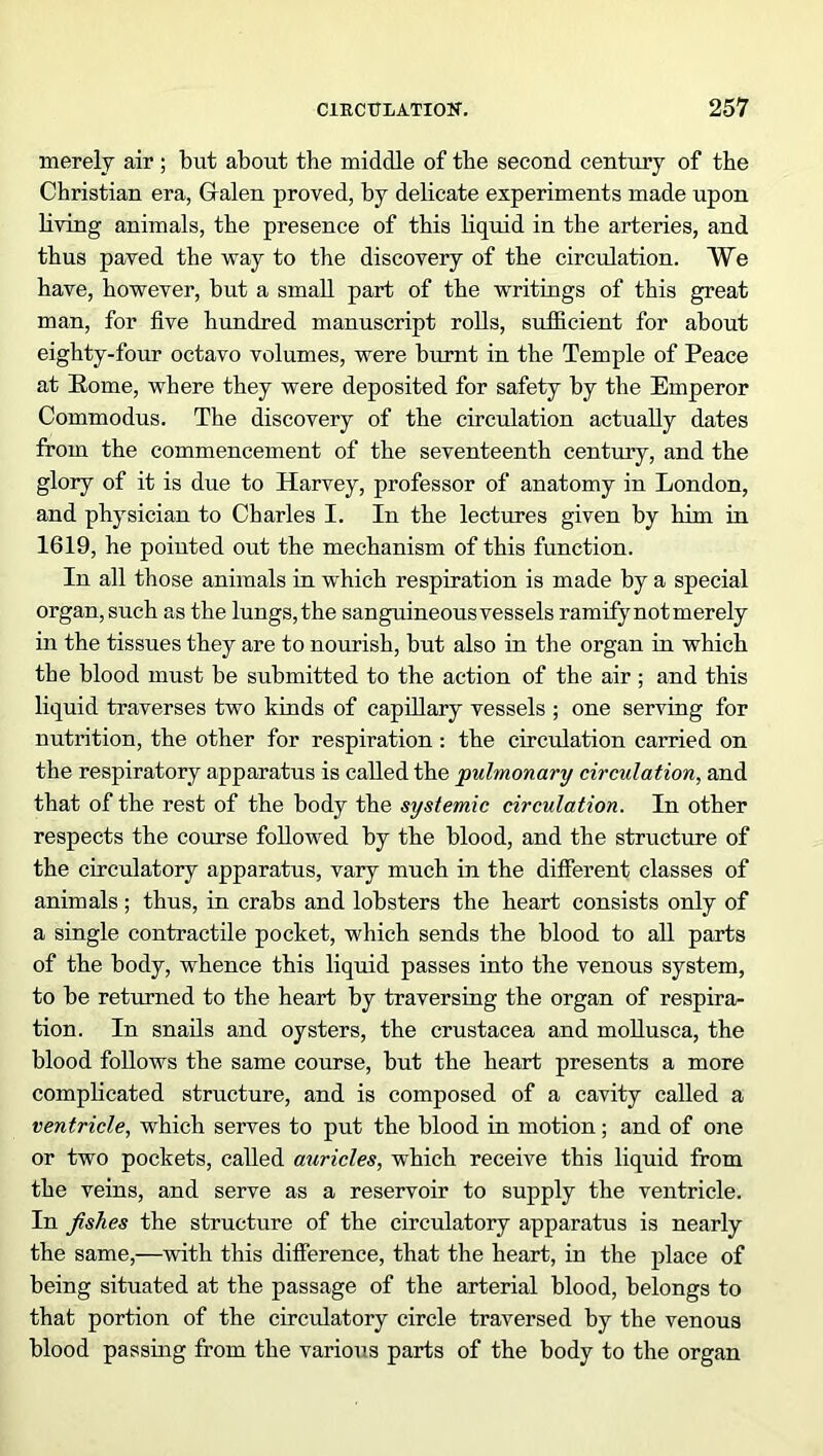 merely air; but about the middle of the second century of the Christian era, Gralen proved, by delicate experiments made upon living animals, the presence of this liquid in the arteries, and thus paved the way to the discovery of the circulation. We have, however, but a small part of the writings of this great man, for five hundred manuscript rolls, sufficient for about eighty-four octavo volumes, were burnt in the Temple of Peace at Rome, where they were deposited for safety by the Emperor Commodus. The discovery of the circulation actually dates from the commencement of the seventeenth century, and the glory of it is due to Harvey, professor of anatomy in London, and physician to Charles I. In the lectures given by him in 1619, he pointed out the mechanism of this function. In all those animals in which respiration is made by a special organ, such as the lungs, the sanguineousvessels ramify not merely in the tissues they are to nourish, but also in the organ in which the blood must be submitted to the action of the air; and this liquid traverses two kinds of capillary vessels ; one serving for nutrition, the other for respiration : the circulation carried on the respiratory apparatus is called the pulmonary circulation, and that of the rest of the body the systemic circulation. In other respects the course followed by the blood, and the structure of the circulatory apparatus, vary much in the different classes of animals; thus, in crabs and lobsters the heart consists only of a single contractile pocket, which sends the blood to all parts of the body, whence this liquid passes into the venous system, to be returned to the heart by traversing the organ of respira- tion. In snails and oysters, the Crustacea and mollusca, the blood follows the same course, but the heart presents a more complicated structure, and is composed of a cavity called a ventricle, which serves to put the blood in motion; and of one or two pockets, called auricles, which receive this liquid from the veins, and serve as a reservoir to supply the ventricle. In fishes the structure of the circulatory apparatus is nearly the same,—with this difference, that the heart, in the place of being situated at the passage of the arterial blood, belongs to that portion of the circulatory circle traversed by the venous blood passing from the various parts of the body to the organ