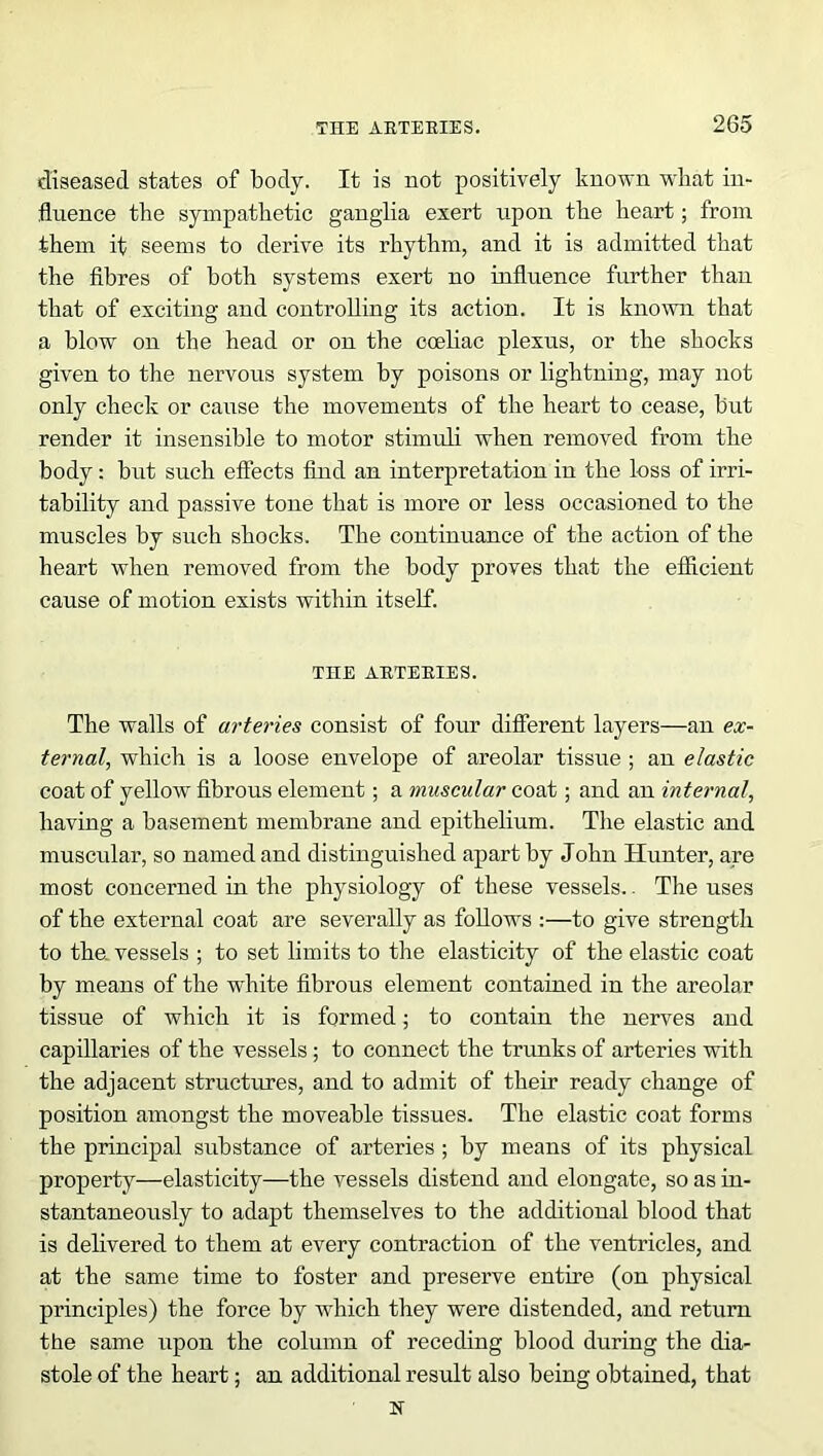 diseased states of body. It is not positively known vdiat in- fluence the sympathetic ganglia exert upon the heart; from them it seems to derive its rhythm, and it is admitted that the fibres of both systems exert no influence further than that of exciting and controlling its action. It is known that a blow on the head or on the cceliac plexus, or the shocks given to the nervous system by poisons or lightning, may not only check or cause the movements of the heart to cease, but render it insensible to motor stimuli when removed from the body: but such effects find an interpretation in the loss of irri- tability and passive tone that is more or less occasioned to the muscles by such shocks. The continuance of the action of the heart when removed from the body proves that the efficient cause of motion exists within itself. THE ARTERIES. The walls of arteries consist of four different layers—an ex- ternal, which is a loose envelope of areolar tissue ; an elastic coat of yellow fibrous element; a muscular coat; and an internal, having a basement membrane and epithelium. The elastic and muscular, so named and distinguished apart by John Hunter, are most concerned in the physiology of these vessels.. The uses of the external coat are severally as follows :—to give strength to the. vessels ; to set limits to the elasticity of the elastic coat by means of the white fibrous element contained in the areolar tissue of which it is formed; to contain the nerves and capillaries of the vessels; to connect the trunks of arteries with the adjacent structures, and to admit of their ready change of position amongst the moveable tissues. The elastic coat forms the principal substance of arteries ; by means of its physical property—elasticity—the vessels distend and elongate, so as in- stantaneously to adapt themselves to the additional blood that is delivered to them at every contraction of the ventricles, and at the same time to foster and preserve entire (on physical principles) the force by which they were distended, and return the same upon the column of receding blood during the dia- stole of the heart; an additional result also being obtained, that