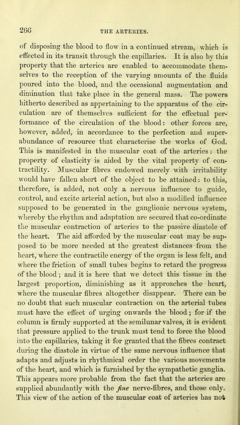 26G of disposing the blood to flow in a continued stream, which is effected in its transit through the capillaries. It is also by this property that the arteries are enabled to accommodate them- selves to the reception of the varying amounts of the fluids poured into the blood, and the occasional augmentation and diminution that take place in the general mass. The powers hitherto described as appertaining to the apparatus of the cir- culation are of themselves sufficient for the effectual per- formance of the circulation of the blood: other forces are, however, added, in accordance to the perfection and super- abundance of resource that characterise the works of God. This is manifested in the muscular coat of the arteries : the property of elasticity is aided by the vital property of con- tractility. Muscular fibres endowed merely with irritability would have fallen short of the object to be attained: to this, therefore, is added, not only a nervous influence to guide, control, and excite arterial action, but also a modified influence supposed to be generated in the ganglionic nervous system, whereby the rhythm and adaptation are secured that co-ordinate the muscular contraction of arteries to the passive diastole of the heart. The aid afforded by the muscular coat may be sup- posed to be more needed at the greatest distances from the heart, where the contractile energy of the organ is less felt, and where the friction of small tubes begins to retard the progress of the blood ; and it is bere that we detect this tissue in the largest proportion, diminishing as it approaches the heart, where the muscular fibres altogether disappear. There can be no doubt that such muscular contraction on the arterial tubes must have the effect of urging onwards the blood ; for if the column is firmly supported at the semilunar valves, it is evident that pressure applied to the trunk must tend to force the blood into the capillaries, taking it for granted that the fibres contract during the diastole in virtue of the same nervous influence that adapts and adjusts in rhythmical order the various movements of the heart, and which is furnished by the sympathetic ganglia. This appears more probable from the fact that the arteries are supplied abundantly with the fine nerve-fibres, and those only. This view of the action of the muscular coat of arteries has not