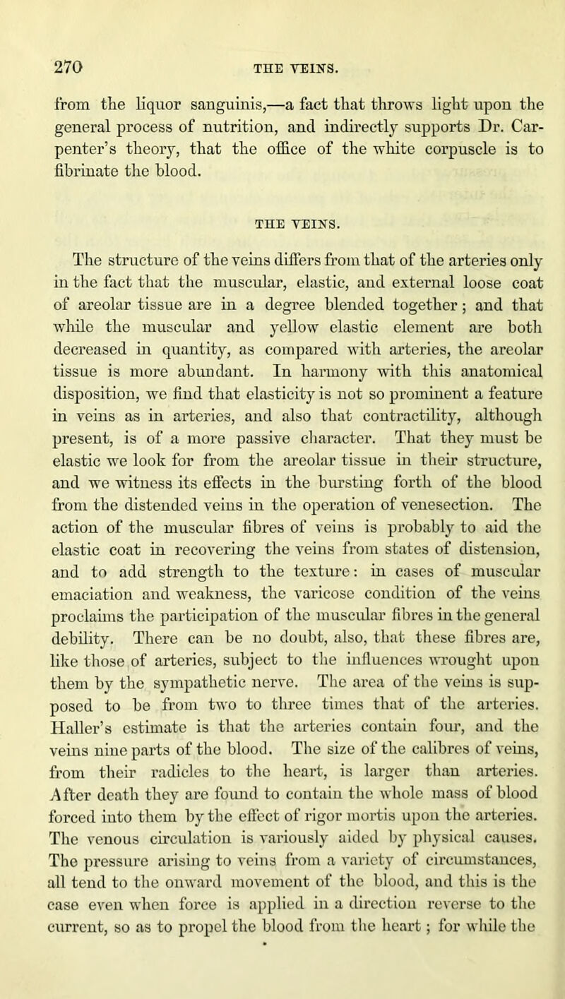 from the liquor sanguinis,—a fact that throws light upon the general process of nutrition, and indirectly supports Dr. Car- penter’s theory, that the office of the white corpuscle is to fibrinate the blood. THE VEINS. The structure of the veins differs from that of the arteries only in the fact that the muscular, elastic, and external loose coat of areolar tissue are in a degree blended together; and that while the muscular and yellow elastic element are both decreased in quantity, as compared with arteries, the areolar tissue is more abundant. In harmony with this anatomical disposition, we find that elasticity is not so prominent a feature in veins as in arteries, and also that contractility, although present, is of a more passive character. That they must be elastic we look for from the areolar tissue in their structure, and we witness its effects in the bursting forth of the blood from the distended veins in the operation of venesection. The action of the muscular fibres of veins is probably to aid the elastic coat in recovering the veins from states of distension, and to add strength to the texture: in cases of muscular emaciation and weakness, the varicose condition of the veins proclaims the participation of the muscular fibres in the general debility. There can be no doubt, also, that these fibres are, like those of arteries, subject to the influences wrought upon them by the sympathetic nerve. The area of the veins is sup- posed to be from two to three times that of the arteries. Haller’s estimate is that the arteries contain four, and the veins nine parts of the blood. The size of the calibres of veins, from their radicles to the heart, is larger than arteries. A fter death they are found to contain the whole mass of blood forced into them by the effect of rigor mortis upon the arteries. The venous circulation is variously aided by physical causes. The pressure arising to veins from a variety of circumstances, all tend to the onward movement of the blood, and this is the case even when force is applied in a direction reverse to the current, so as to propel the blood from the heart; for while the