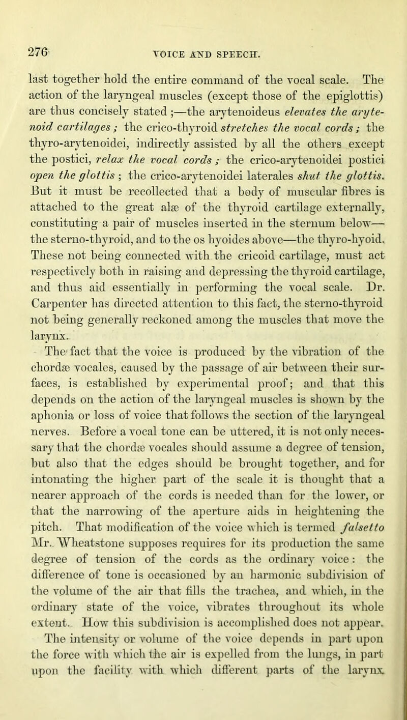 last together hold the entire command of the vocal scale. The action of the laryngeal muscles (except those of the epiglottis) are thus concisely stated ;—the arytenoideus elevates the aryte- noid cartilages ; the crico-thyroid stretches the vocal cords; the thy ro-ary ten oidei, indirectly assisted by all the others except the postici, relax the vocal cords ; the crico-arytenoidei postici open the glottis ; the crico-arytenoidei laterales shut the glottis. But it must be recollected that a body of muscular fibres is attached to the great alae of the thyroid cartilage externally, constituting a pair of muscles inserted in the sternum below— the sterno-thyroid, and to the os hyoides above—the thyro-hyoid. These not being connected with the cricoid cartilage, must act respectively both in raising and depressing the thyroid cartilage, and thus aid essentially in performing the vocal scale. Dr. Carpenter has directed attention to this fact, the sterno-thyroid not being generally reckoned among the muscles that move the larynx. The- fact that the voice is produced by the vibration of the chorda? vocales, caused by the passage of air between their sur- faces, is established by experimental proof; and that this depends on the action of the laryngeal muscles is shown by the aphonia or loss of voice that follows the section of the laryngeal nerves. Before a vocal tone can be uttered, it is not only neces- sary that the cliordre vocales should assume a degree of tension, but also that the edges should be brought together, and for intonating the higher part of the scale it is thought that a nearer approach of the cords is needed than for the lower, or that the narrowing of the aperture aids in heightening the pitch. That modification of the voice which is termed falsetto Mr. Wheatstone supposes requires for its production the same degree of tension of the cords as the ordinary voice : the difference of tone is occasioned by an harmonic subdivision of the volume of the air that fills the trachea, and which, in the ordinary state of the voice, vibrates throughout its whole extent. How this subdivision is accomplished does not appear. The intensity or volume of the voice depends in part upon the force with which the air is expelled from the lungs, in part upon the facility with which different parts of the larynx