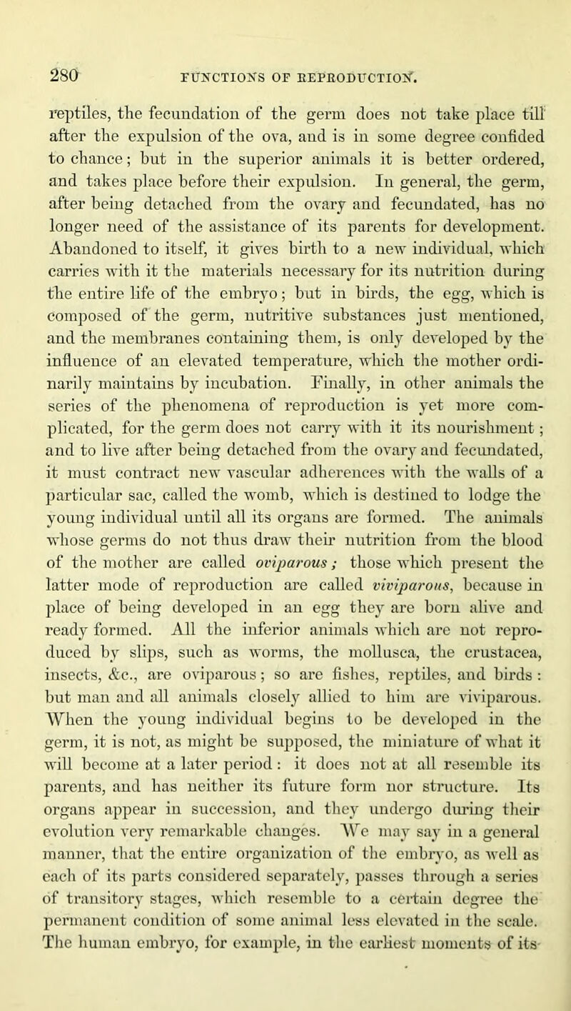 reptiles, the fecundation of the germ does not take place till after the expulsion of the ova, and is in some degree confided to chance; hut in the superior animals it is better ordered, and takes place before their expulsion. In general, the germ, after being detached from the ovary and fecundated, has no longer need of the assistance of its parents for development. Abandoned to itself, it gives birth to a new individual, which carries with it the materials necessary for its nutrition during the entire life of the embryo; but in birds, the egg, which is composed of the germ, nutritive substances just mentioned, and the membranes containing them, is only developed by the influence of an elevated temperature, which the mother ordi- narily maintains by incubation. Finally, in other animals the series of the phenomena of reproduction is yet more com- plicated, for the germ does not carry with it its nourishment; and to live after being detached from the ovary and fecundated, it must contract new vascular adherences with the walls of a particular sac, called the womb, which is destined to lodge the young individual until all its organs are formed. The animals whose germs do not thus draw their nutrition from the blood of the mother are called oviparous; those which present the latter mode of reproduction are called viviparous, because in place of being developed in an egg they are born alive and ready formed. All the inferior animals which are not repro- duced by slips, such as worms, the mollusca, the Crustacea, insects, &c., are oviparous; so are fishes, reptiles, and birds : but man and all animals closely allied to him are viviparous. When the young individual begins to be developed in the germ, it is not, as might be supposed, the miniature of what it will become at a later period : it does not at all resemble its parents, and has neither its future form nor structure. Its organs appear in succession, and they undergo diming their evolution very remarkable changes. Wc may say in a general manner, that the entire organization of the embryo, as well as each of its parts considered separately, passes through a series of transitory stages, which resemble to a certain degree the permanent condition of some animal less elevated in the scale. The human embryo, for example, in the earliest moments of its