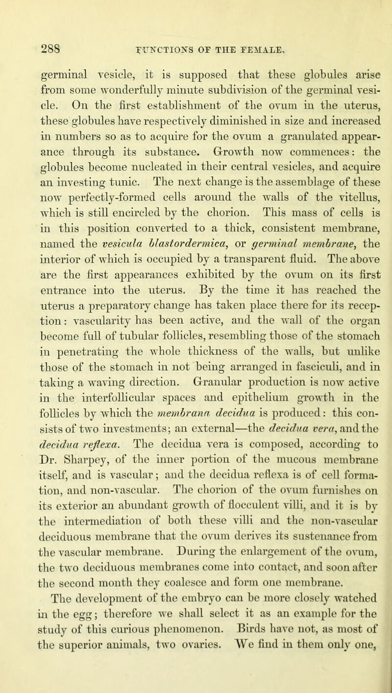 germinal vesicle, it is supposed that these globules arise from some wonderfully minute subdivision of the germinal vesi- cle. On the first establishment of the ovum in the uterus, these globules have respectively diminished in size and increased in numbers so as to acquire for the ovum a granulated appear- ance through its substance. Growth now commences: the globules become nucleated in their central vesicles, and acquire an investing tunic. The next change is the assemblage of these now perfectly-formed cells around the walls of the vitellus, which is still encircled by the chorion. This mass of cells is in this position converted to a thick, consistent membrane, named the vesicula blast or dermica, or germinal membrane, the ulterior of which is occupied by a transparent fluid. The above are the first appearances exhibited by the ovum on its first entrance into the uterus. By the time it has reached the uterus a preparatory change has taken place there for its recep- tion : vascularity has been active, and the wall of the organ become full of tubular follicles, resembling those of the stomach in penetrating the whole thickness of the walls, but unlike those of the stomach in not being arranged in fasciculi, and in taking a waving direction. Granular production is now active in the interfoUicular spaces and epithelium growth in the follicles by which the membrana decidua is produced: this con- sists of two investments; an external—the decidua vera, and the decidua reflexa. The decidua vera is composed, according to Dr. Sharpey, of the inner portion of the mucous membrane itself, and is vascular; and the decidua reflexa is of cell forma- tion, and non-vascular. The chorion of the ovum furnishes on its exterior an abundant growth of flocculent villi, and it is by the intermediation of both these villi and the non-vascular deciduous membrane that the ovum derives its sustenance from the vascular membrane. During the enlargement of the ovum, the two deciduous membranes come into contact, and soon after tbe second month they coalesce and form one membrane. The development of the embryo can be more closely watched in the egg; therefore we shall select it as an example for the study of this curious phenomenon. Birds have not, as most of the superior animals, two ovaries. We find in them only one,