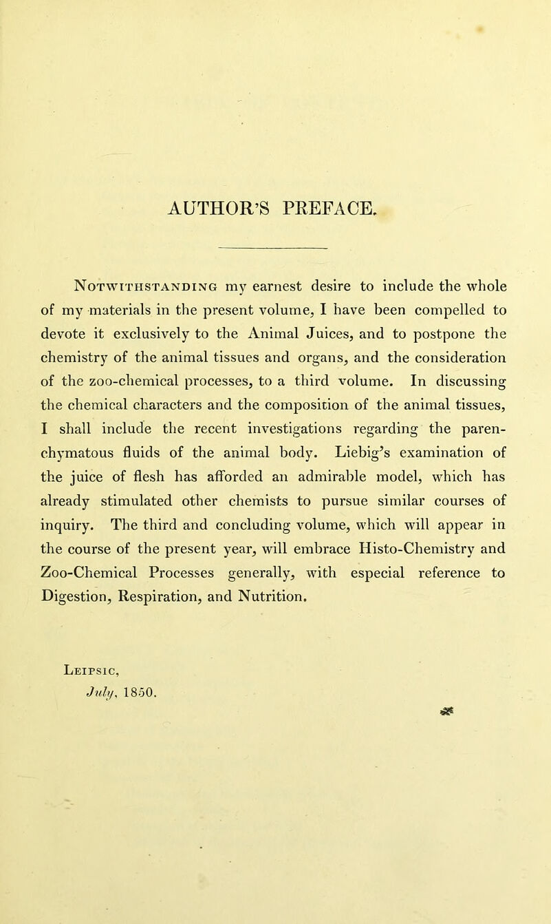 AUTHOR’S PREFACE. Notwithstanding my earnest desire to include the whole of my materials in the present volume, I have been compelled to devote it exclusively to the Animal Juices, and to postpone the chemistry of the animal tissues and organs, and the consideration of the zoo-chemical processes, to a third volume. In discussing the chemical characters and the composition of the animal tissues, I shall include the recent investigations regarding the paren- chymatous fluids of the animal body. Liebig’s examination of the juice of flesh has afforded an admirable model, which has already stimulated other chemists to pursue similar courses of inquiry. The third and concluding volume, which will appear in the course of the present year, will embrace Histo-Chemistry and Zoo-Chemical Processes generally, with especial reference to Digestion, Respiration, and Nutrition. Leipsic,