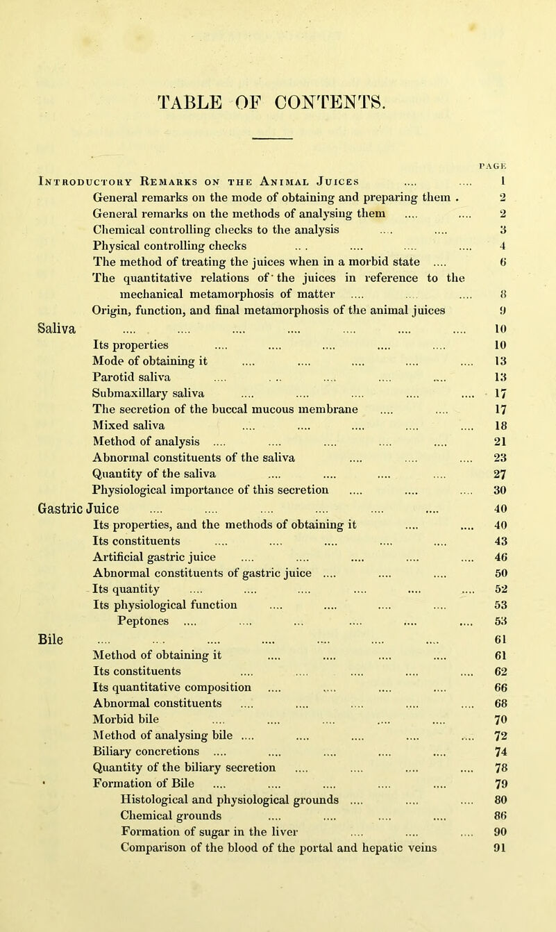 TABLE OF CONTENTS. PAGE Introductory Remarks on the Animal Juices .... .... 1 General remarks on the mode of obtaining and preparing them . 2 General remarks on the methods of analysing them .... .... 2 Chemical controlling checks to the analysis .. . .... 3 Physical controlling checks ... .... .... .... 4 The method of treating the juices when in a morbid state .... (5 The quantitative relations of' the juices in reference to the mechanical metamorphosis of matter .... .... f) Origin, function, and final metamorphosis of the animal juices 9 Saliva .... .... .... .... .... .... .... 10 Its properties .... .... .... .... .... 10 Mode of obtaining it .... .... .... .... .... 13 Parotid saliva .... . .. .... .... .... 13 Submaxillary saliva .... .... .... .... .... 17 The secretion of the buccal mucous membrane .... .... 17 Mixed saliva .... .... .... .... .... 18 Method of analysis .... .... .... .... .... 21 Abnormal constituents of the saliva .... .... .... 23 Quantity of the saliva .... .... .... .... 27 Physiological importance of this secretion .... .... .... 30 Gastric Juice .... .... .... .... .... .... 40 Its properties, and the methods of obtaining it .... .... 40 Its constituents .... .... .... .... .... 43 Artificial gastric juice .... .... .... .... .... 40 Abnormal constituents of gastric juice .... .... .... 50 Its quantity .... .... .... .... .... .... 52 Its physiological function .... .... .... .... 53 Peptones .... .... ... .... .... .... 53 Bile ... .. .... .... .... .... .... 61 Method of obtaining it .... .... .... .... 61 Its constituents .... .... .... .... .... 62 Its quantitative composition .... .... .... .... 66 Abnormal constituents .... .... .... .... .... 68 Morbid bile .... .... .... .... .... 70 Method of analysing bile .... .... .... .... .... 72 Biliary concretions .... .... .... .... .... 74 Quantity of the biliary secretion .... .... .... .... 78 • Formation of Bile .... .... .... .... .... 79 Histological and physiological grounds .... .... .... 80 Chemical grounds .... .... .... .... 86 Formation of sugar in the liver .... .... .... 90 Comparison of the blood of the portal and hepatic veins 91