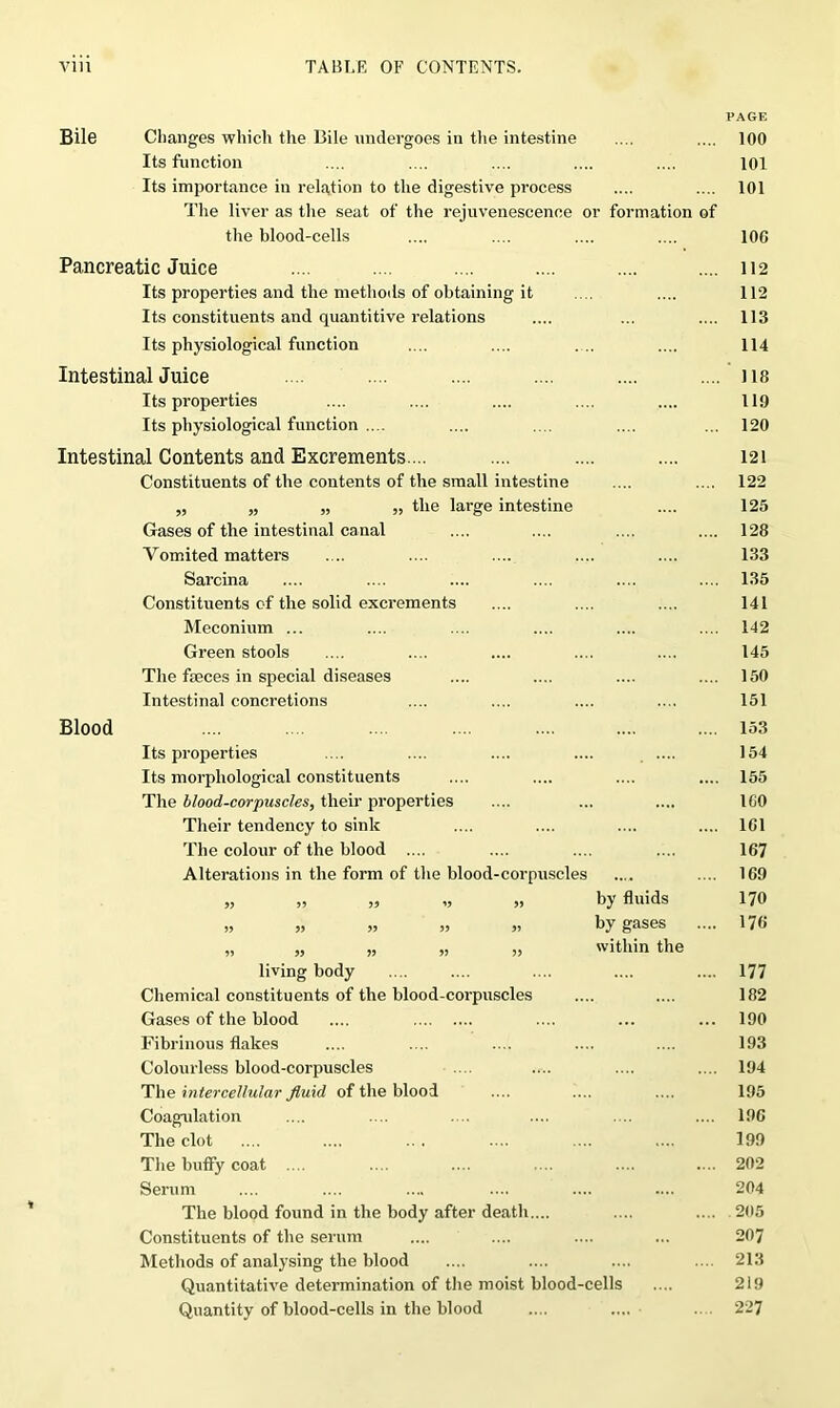 PAGE Bile Changes which the Bile undergoes in the intestine .... .... 100 Its function .... .... .... .... .... 101 Its importance in relation to the digestive process .... .... 101 The liver as the seat of the rejuvenescence or formation of the blood-cells .... .... .... .... 100 Pancreatic Juice ... .... .... .... .... .... 112 Its properties and the methods of obtaining it .... .... 112 Its constituents and quantitive relations .... ... .... 113 Its physiological function .... .... . .. .... 114 Intestinal Juice .... .... .... .... .... .... 118 Its properties .... .... .... .... .... 119 Its physiological function .... .... .... .... ... 120 Intestinal Contents and Excrements ... .... .... .... 121 Constituents of the contents of the small intestine .... .... 122 „ „ „ „ the large intestine .... 125 Gases of the intestinal canal .... .... .... .... 128 Vomited matters .... .... .... .... .... 133 Sarcina .... .... .... .... .... .... 135 Constituents of the solid excrements .... .... .... 141 Meconium ... .... .... .... .... .... 142 Green stools .... .... .... .... .... 145 The faeces in special diseases .... .... .... .... 150 Intestinal concretions .... .... .... .... 151 Blood .... . .... ... .... .... .... 153 Its properties .... .... .... .... .... 154 Its morphological constituents .... .... .... .... 155 The blood-corpuscles, their properties .... ... .... 100 Their tendency to sink .... .... .... .... 101 The colour of the blood .... .... .... .... 167 Alterations in the form of the blood-corpuscles .... .... 109 „ „ „ „ „ by fluids 170 „ „ „ „ „ by gases .... 170 „ „ „ „ „ within the living body .... .... .... .... .... 177 Chemical constituents of the blood-corpuscles .... .... 182 Gases of the blood .... .... ... ... 190 Fibrinous flakes .... .... .... .... .... 193 Colourless blood-corpuscles .... .... .... .... 194 The intercellular fluid of the blood .... .... .... 195 Coagulation .... .... .... .... . .... 196 The clot .... .... ... .... .... .... 199 The huffy coat .... .... .... .... .... .... 202 Serum .... .... .... .... .... .... 204 The blood found in the body after death.... .... 205 Constituents of the serum .... .... .... ... 207 Methods of analysing the blood .... .... .... .... 213 Quantitative determination of the moist blood-cells .... 219 Quantity of blood-cells in the blood .... .... .... 227