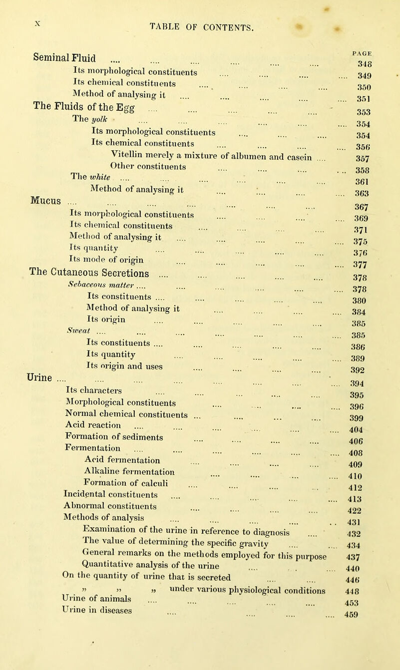 Seminal Fluid .... Its morphological constituents Its chemical constituents Method of analysing it The Fluids of the Egg The yolk Its morphological constituents Its chemical constituents Vitellin merely a mixture of albumen and casein Other constituents The white Method of analysing it Mucus Its morphological constituents Its chemical constituents Method of analysing it Its quantity Its mode of origin The Cutaneous Secretions .... Sebaceous matter .... Its constituents .... Method of analysing it Its origin Sweat .... Its constituents .... Its quantity Its origin and uses Urine .... Its characters Morphological constituents Normal chemical constituents Acid reaction Formation of sediments Fermentation Acid fermentation Alkaline fermentation Formation of calculi Incidental constituents Abnormal constituents Methods of analysis Examination of the urine in reference to diagnosis The value of determining the specific gravity General remarks on the methods employed for this purpose Quantitative analysis of the urine On the quantity of urine that is secreted ” >> » under various physiological conditions Urine of animals Urine in diseases PAGE 348 .. 349 350 . 351 353 .. 354 354 . 356 357 . 358 361 . 363 367 36.9 371 375 3/6 377 378 378 380 384 385 385 386 389 392 394 395 396 399 404 406 408 409 410 412 413 422 43) 432 434 437 440 446 448 453 459