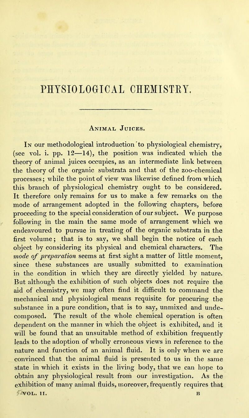 PHYSIOLOGICAL CHEMISTRY. Animal Juices. In our methodological introduction to physiological chemistry, (see vol. i. pp. 12—14), the position was indicated which the theory of animal juices occupies, as an intermediate link between the theory of the organic substrata and that of the zoo-chemical processes; while the point of view was likewise defined from which this branch of physiological chemistry ought to be considered. It therefore only remains for us to make a few remarks on the mode of arrangement adopted in the following chapters, before proceeding to the special consideration of our subject. We purpose following in the main the same mode of arrangement which we endeavoured to pursue in treating of the organic substrata in the first volume; that is to say, we shall begin the notice of each object by considering its physical and chemical characters. The mode of preparation seems at first sight a matter of little moment, since these substances are usually submitted to examination in the condition in which they are directly yielded by nature. But although the exhibition of such objects does not require the aid of chemistry, we may often find it difficult to command the mechanical and physiological means requisite for procuring the substance in a pure condition, that is to say, unmixed and unde- composed. The result of the whole chemical operation is often dependent on the manner in which the object is exhibited, and it will be found that an unsuitable method of exhibition frequently leads to the adoption of wholly erroneous views in reference to the nature and function of an animal fluid. It is only when we are convinced that the animal fluid is presented to us in the same state in which it exists in the living body, that we can hope to obtain any physiological result from our investigation. As the exhibition of many animal fluids, moreover, frequently requires that '-’VOL. II. B