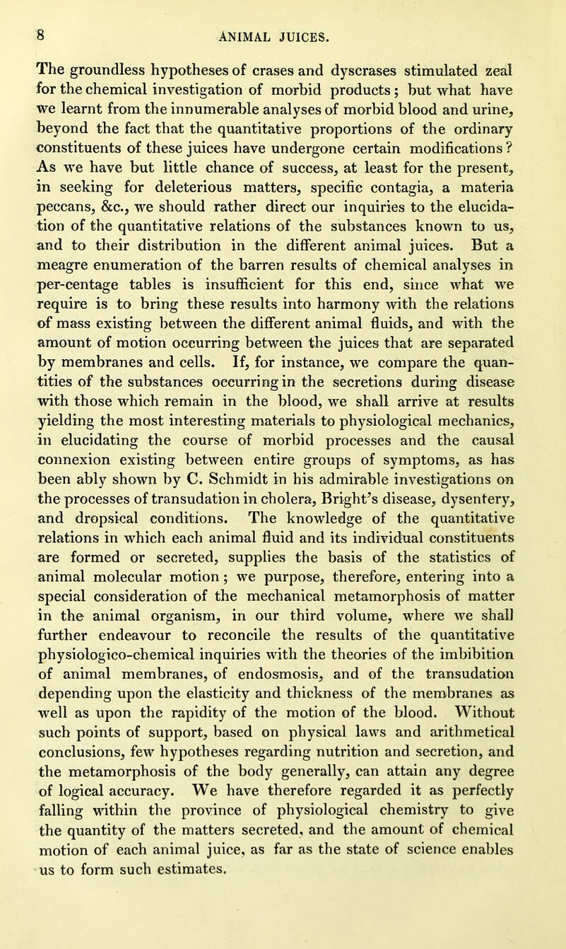 The groundless hypotheses of erases and dyscrases stimulated zeal for the chemical investigation of morbid products ; but what have we learnt from the innumerable analyses of morbid blood and urine, beyond the fact that the quantitative proportions of the ordinary constituents of these juices have undergone certain modifications ? As wre have but little chance of success, at least for the present, in seeking for deleterious matters, specific contagia, a materia peccans, &c., we should rather direct our inquiries to the elucida- tion of the quantitative relations of the substances known to us, and to their distribution in the different animal juices. But a meagre enumeration of the barren results of chemical analyses in per-centage tables is insufficient for this end, since what we require is to bring these results into harmony with the relations of mass existing between the different animal fluids, and with the amount of motion occurring between the juices that are separated by membranes and cells. If, for instance, we compare the quan- tities of the substances occurring in the secretions during disease with those which remain in the blood, wre shall arrive at results yielding the most interesting materials to physiological mechanics, in elucidating the course of morbid processes and the causal connexion existing between entire groups of symptoms, as has been ably shown by C. Schmidt in his admirable investigations on the processes of transudation in cholera, Bright’s disease, dysentery, and dropsical conditions. The knowledge of the quantitative relations in which each animal fluid and its individual constituents are formed or secreted, supplies the basis of the statistics of animal molecular motion; we purpose, therefore, entering into a special consideration of the mechanical metamorphosis of matter in the animal organism, in our third volume, wffiere we shall further endeavour to reconcile the results of the quantitative physiologico-chemical inquiries wdth the theories of the imbibition of animal membranes, of endosmosis, and of the transudation depending upon the elasticity and thickness of the membranes as well as upon the rapidity of the motion of the blood. Without such points of support, based on physical laws and arithmetical conclusions, few hypotheses regarding nutrition and secretion, and the metamorphosis of the body generally, can attain any degree of logical accuracy. We have therefore regarded it as perfectly falling within the province of physiological chemistry to give the quantity of the matters secreted, and the amount of chemical motion of each animal juice, as far as the state of science enables us to form such estimates.