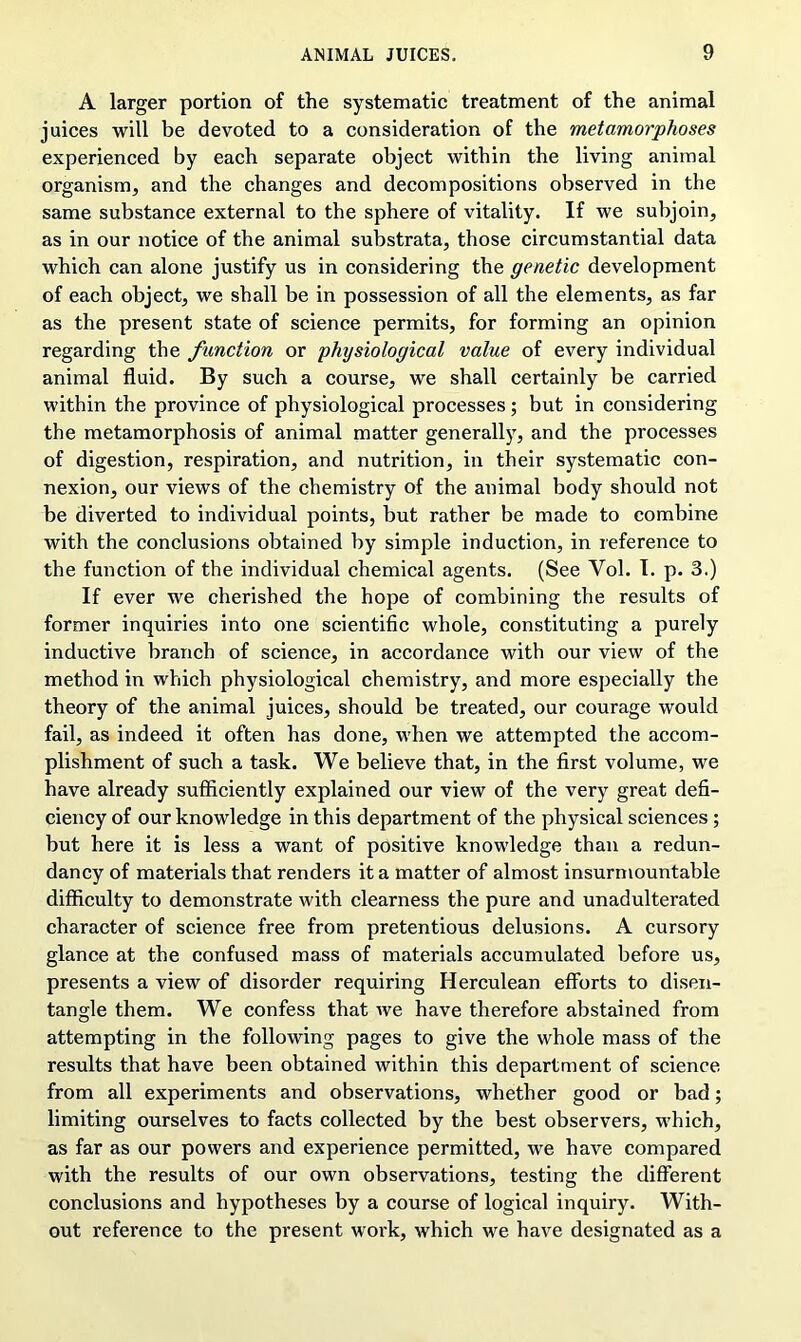 A larger portion of the systematic treatment of the animal juices will be devoted to a consideration of the metamorphoses experienced by each separate object within the living animal organism, and the changes and decompositions observed in the same substance external to the sphere of vitality. If we subjoin, as in our notice of the animal substrata, those circumstantial data which can alone justify us in considering the genetic development of each object, we shall be in possession of all the elements, as far as the present state of science permits, for forming an opinion regarding the function or physiological value of every individual animal fluid. By such a course, we shall certainly be carried within the province of physiological processes; but in considering the metamorphosis of animal matter generally, and the processes of digestion, respiration, and nutrition, in their systematic con- nexion, our views of the chemistry of the animal body should not be diverted to individual points, but rather be made to combine with the conclusions obtained by simple induction, in reference to the function of the individual chemical agents. (See Yol. I. p. 3.) If ever we cherished the hope of combining the results of former inquiries into one scientific whole, constituting a purely inductive branch of science, in accordance with our view of the method in which physiological chemistry, and more especially the theory of the animal juices, should be treated, our courage would fail, as indeed it often has done, when we attempted the accom- plishment of such a task. We believe that, in the first volume, we have already sufficiently explained our view of the very great defi- ciency of our knowledge in this department of the physical sciences; but here it is less a want of positive knowledge than a redun- dancy of materials that renders it a matter of almost insurmountable difficulty to demonstrate with clearness the pure and unadulterated character of science free from pretentious delusions. A cursory glance at the confused mass of materials accumulated before us, presents a view of disorder requiring Herculean efforts to disen- tangle them. We confess that we have therefore abstained from attempting in the following pages to give the whole mass of the results that have been obtained within this department of science from all experiments and observations, whether good or bad; limiting ourselves to facts collected by the best observers, which, as far as our powers and experience permitted, we have compared with the results of our own observations, testing the different conclusions and hypotheses by a course of logical inquiry. With- out reference to the present work, which we have designated as a