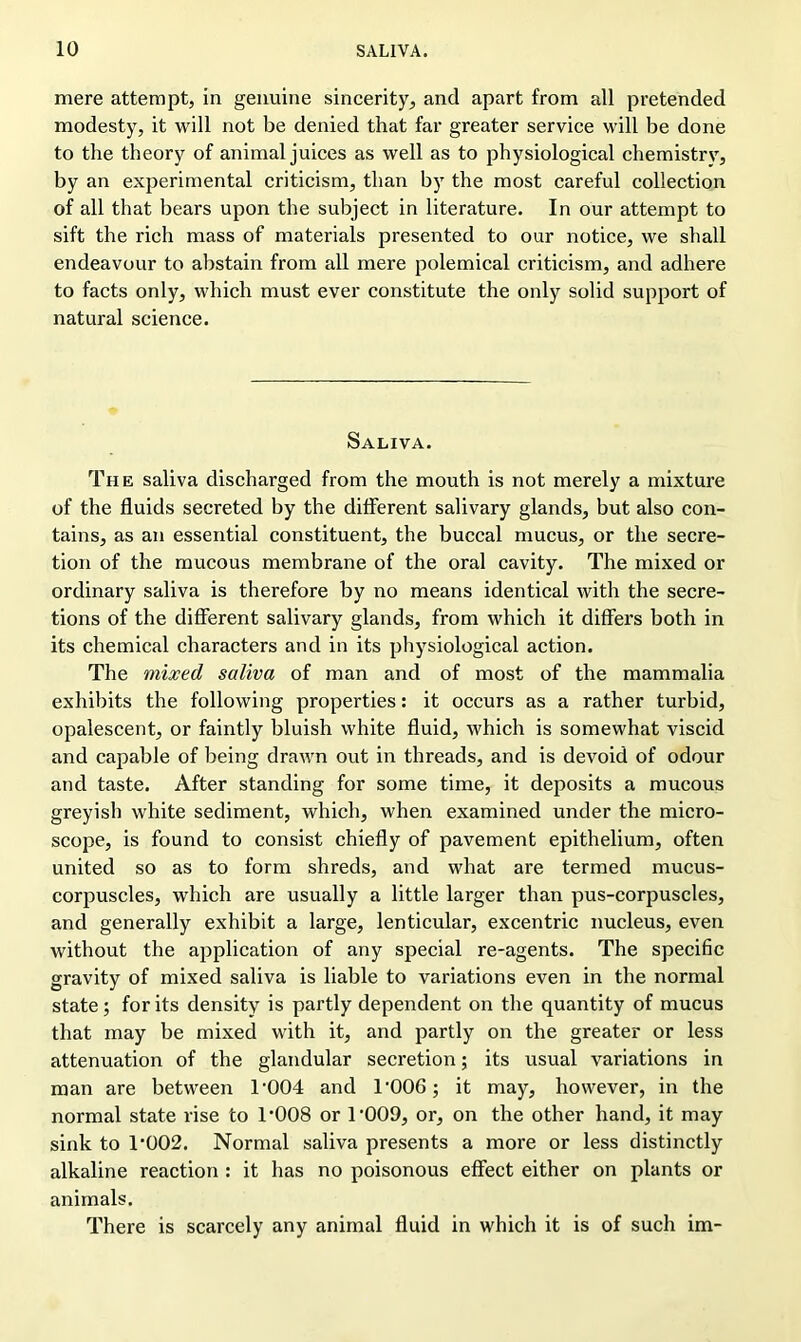 mere attempt, in genuine sincerity, and apart from all pretended modesty, it will not be denied that far greater service will be done to the theory of animal juices as well as to physiological chemistrv, by an experimental criticism, than by the most careful collection of all that bears upon the subject in literature. In our attempt to sift the rich mass of materials presented to our notice, we shall endeavour to abstain from all mere polemical criticism, and adhere to facts only, which must ever constitute the only solid support of natural science. Saliva. The saliva discharged from the mouth is not merely a mixture of the fluids secreted by the different salivary glands, but also con- tains, as an essential constituent, the buccal mucus, or the secre- tion of the mucous membrane of the oral cavity. The mixed or ordinary saliva is therefore by no means identical with the secre- tions of the different salivary glands, from which it differs both in its chemical characters and in its physiological action. The mixed saliva of man and of most of the mammalia exhibits the following properties: it occurs as a rather turbid, opalescent, or faintly bluish white fluid, which is somewhat viscid and capable of being drawn out in threads, and is devoid of odour and taste. After standing for some time, it deposits a mucous greyish white sediment, which, when examined under the micro- scope, is found to consist chiefly of pavement epithelium, often united so as to form shreds, and what are termed mucus- corpuscles, which are usually a little larger than pus-corpuscles, and generally exhibit a large, lenticular, excentric nucleus, even without the application of any special re-agents. The specific gravity of mixed saliva is liable to variations even in the normal state; for its density is partly dependent on the quantity of mucus that may be mixed with it, and partly on the greater or less attenuation of the glandular secretion; its usual variations in man are between T004 and T006; it may, however, in the normal state rise to 1‘008 or T009, or, on the other hand, it may sink to 1‘002. Normal saliva presents a more or less distinctly alkaline reaction : it has no poisonous effect either on plants or animals. There is scarcely any animal fluid in which it is of such im-