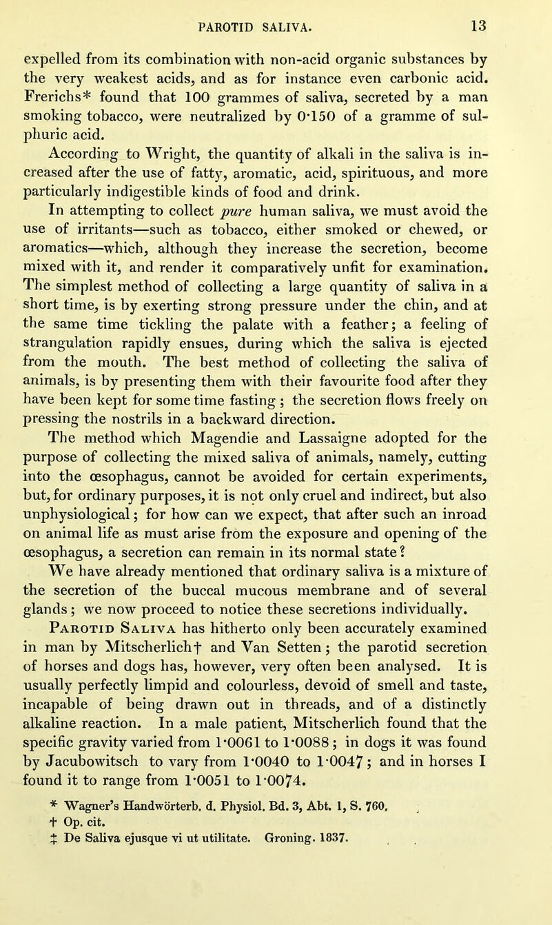expelled from its combination with non-acid organic substances by the very weakest acids, and as for instance even carbonic acid. Frerichs* found that 100 grammes of saliva, secreted by a man smoking tobacco, were neutralized by 0*150 of a gramme of sul- phuric acid. According to Wright, the quantity of alkali in the saliva is in- creased after the use of fatty, aromatic, acid, spirituous, and more particularly indigestible kinds of food and drink. In attempting to collect pure human saliva, we must avoid the use of irritants—such as tobacco, either smoked or chewed, or aromatics—which, although they increase the secretion, become mixed with it, and render it comparatively unfit for examination. The simplest method of collecting a large quantity of saliva in a short time, is by exerting strong pressure under the chin, and at the same time tickling the palate with a feather; a feeling of strangulation rapidly ensues, during which the saliva is ejected from the mouth. The best method of collecting the saliva of animals, is by presenting them with their favourite food after they have been kept for some time fasting ; the secretion flows freely on pressing the nostrils in a backward direction. The method which Magendie and Lassaigne adopted for the purpose of collecting the mixed saliva of animals, namely, cutting into the oesophagus, cannot be avoided for certain experiments, but, for ordinary purposes, it is not only cruel and indirect, but also unphysiological; for how can we expect, that after such an inroad on animal life as must arise from the exposure and opening of the oesophagus, a secretion can remain in its normal state ? We have already mentioned that ordinary saliva is a mixture of the secretion of the buccal mucous membrane and of several glands; we now proceed to notice these secretions individually. Parotid Saliva has hitherto only been accurately examined in man by Mitscherlichf and Van Setten; the parotid secretion of horses and dogs has, however, very often been analysed. It is usually perfectly limpid and colourless, devoid of smell and taste, incapable of being drawn out in threads, and of a distinctly alkaline reaction. In a male patient, Mitscherlich found that the specific gravity varied from 1*0061 to 1*0088 ; in dogs it was found by Jacubowitsch to vary from 1*0040 to 1*0047; and in horses I found it to range from 1*0051 to 1*0074. * Wagner’s Handworterb. d. Physiol. Bd. 3, Abt. 1, S. 760, + Op. cit. £ De Saliva ejusque vi ut utilitate. Groning. 1837.