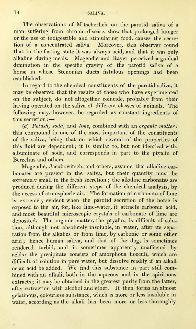 The observations of Mitscherlich on the parotid saliva of a man suffering from chronic disease, show that prolonged hunger or the use of indigestible and stimulating food, causes the secre- tion of a concentrated saliva. Moreover, this observer found that in the fasting state it was always acid, and that it was only alkaline during meals. Magendie and Rayer perceived a gradual diminution in the specific gravity of the parotid saliva of a horse in whose Stenonian ducts fistulous openings had been established. In regard to the chemical constituents of the parotid saliva, it may be observed that the results of those who have experimented on the subject, do not altogether coincide, probably from their having operated on the saliva of different classes of animals. The following may, however, be regarded as constant ingredients of this secretion:— (a) Potash, soda, and lime, combined with an organic matter: this compound is one of the most important of the constituents of the saliva, being that on which several of the properties of this fluid are dependent; it is similar to, but not identical with, albuminate of soda, and corresponds in part to the ptyalin of Berzelius and others. Magendie, Jacubowitsch, and others, assume that alkaline car- bonates are present in the saliva, but their quantity must be extremely small in the fresh secretion ; the alkaline carbonates are produced during the different steps of the chemical analysis, by the access of atmospheric air. The formation of carbonate of lime is extremely evident when the parotid secretion of the horse is exposed to the air, for, like lime-water, it attracts carbonic acid, and most beautiful microscopic crystals of carbonate of lime are deposited. The organic matter, the ptyalin, is difficult of solu- tion, although not absolutely insoluble, in water, after its sepa- ration from the alkalies or from lime, by carbonic or some other acid; hence human saliva, and that of the dog, is sometimes rendered turbid, and is sometimes apparently unaffected by acids; the precipitate consists of amorphous flocculi, which are difficult of solution in pure water, but dissolve readily if an alkali or an acid be added. We find this substance in part still com- bined with an alkali, both in the aqueous and in the spirituous extracts; it may be obtained in the greatest purity from the latter, after extraction with alcohol and ether. It then forms an almost gelatinous, colourless substance, which is more or less insoluble in water, according as the alkali has been more or less thoroughly