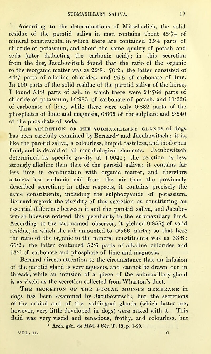 According to the determinations of Mitscherlich, the solid residue of the parotid saliva in man contains about 45‘7{J- of mineral constituents, in which there are contained 35*4 parts of chloride of potassium, and about the same quality of potash and soda (after deducting the carbonic acid); in this secretion from the dog, Jacubowitsch found that the ratio of the organic to the inorganic matter was as 29‘8 : 70‘2 ; the latter consisted of 44*7 parts of alkaline chlorides, and 25‘5 of carbonate of lime. In 100 parts of the solid residue of the parotid saliva of the horse, I found 53*9 parts of ash, in which there were 21,764 parts of chloride of potassium, 16'983 of carbonate of potash, and 1T226 of carbonate of lime, while there were only 0‘882 parts of the phosphates of lime and magnesia, 0805 of the sulphate and 2’240 of the phosphate of soda. The secretion of the submaxillary glands of dogs has been carefully examined by Bernard* and Jacubowitsch; it is, like the parotid saliva, a colourless, limpid, tasteless, and inodorous fluid, and is devoid of all morphological elements. Jacubowitsch determined its specific gravity at r0041; the reaction is less strongly alkaline than that of the parotid saliva; it contains far less lime in combination with organic matter, and therefore attracts less carbonic acid from the air than the previously described secretion; in other respects, it contains precisely the same constituents, including the sulphocyanide of potassium. Bernard regards the viscidity of this secretion as constituting an essential difference between it and the parotid saliva, and Jacubo- witsch likewise noticed this peculiarity in the submaxillary fluid. According to the last-named observer, it yielded 0‘855-g- of solid residue, in which the ash amounted to 0566 parts; so that here the ratio of the organic to the mineral constituents was as 33‘8 : 66-2 ; the latter contained 52-6 parts of alkaline chlorides and 13'6 of carbonate and phosphate of lime and magnesia. Bernard directs attention to the circumstance that an infusion of the parotid gland is very aqueous, and cannot be drawn out in threads, while an infusion of a piece of the submaxillary gland is as viscid as the secretion collected from Wharton’s duct. The secretion of the buccal mucous membrane in dogs has been examined by Jacubowitsch; but the secretions of the orbital and of the sublingual glands (which latter are, however, very little developed in dogs) were mixed with it. This fluid was very viscid and tenacious, frothy, and colourless, but * Arch. g^n. de Med. 4 Ser. T. 13, p. 1-29. VOL. II. C