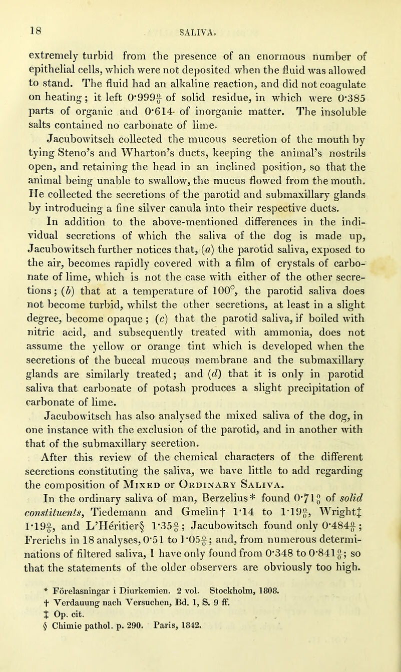 extremely turbid from the presence of an enormous number of epithelial cells, which were not deposited when the fluid was allowed to stand. The fluid had an alkaline reaction, and did not coagulate on heating; it left 0'999^ of solid residue, in which were 0*385 parts of organic and 0*614- of inorganic matter. The insoluble salts contained no carbonate of lime. Jacubowitsch collected the mucous secretion of the mouth by tying Steno’s and Wharton’s ducts, keeping the animal’s nostrils open, and retaining the head in an inclined position, so that the animal being unable to swallow, the mucus flowed from the mouth. He collected the secretions of the parotid and submaxillary glands by introducing a fine silver canula into their respective ducts. In addition to the above-mentioned differences in the indi- vidual secretions of which the saliva of the dog is made up, Jacubowitsch further notices that, (a) the parotid saliva, exposed to the air, becomes rapidly covered with a film of crystals of carbo- nate of lime, which is not the case with either of the other secre- tions; (5) that at a temperature of 100°, the parotid saliva does not become turbid, whilst the other secretions, at least in a slight degree, become opaque ; (c) that the parotid saliva, if boiled with nitric acid, and subsequently treated with ammonia, does not assume the yellow or orange tint which is developed when the secretions of the buccal mucous membrane and the submaxillary glands are similarly treated; and (d) that it is only in parotid saliva that carbonate of potash produces a slight precipitation of carbonate of lime. Jacubowitsch has also analysed the mixed saliva of the dog, in one instance with the exclusion of the parotid, and in another with that of the submaxillary secretion. After this review of the chemical characters of the different secretions constituting the saliva, we have little to add regarding the composition of Mixed or Ordinary Saliva. In the ordinary saliva of man, Berzelius* found 0*71^ of solid constituents, Tiedemann and Gmelinf 1*14 to lT9{f, WrightJ 1*19$, and L’Heritier§ 1'35-g-; Jacubowitsch found only 0*484^-; Frerichs in 18 analyses, 0*51 to 1*05^; and, from numerous determi- nations of filtered saliva, I have only found from 0*348 to 0*84 l^f; so that the statements of the older observers are obviously too high. * Forelasningar i Diurkemien. 2 vol. Stockholm, 1808. f Verdauung nach Versuchen, Bd. 1, S. 9 ff. t Op. cit. $ Chiinie pathol. p. 290. Paris, 1842.