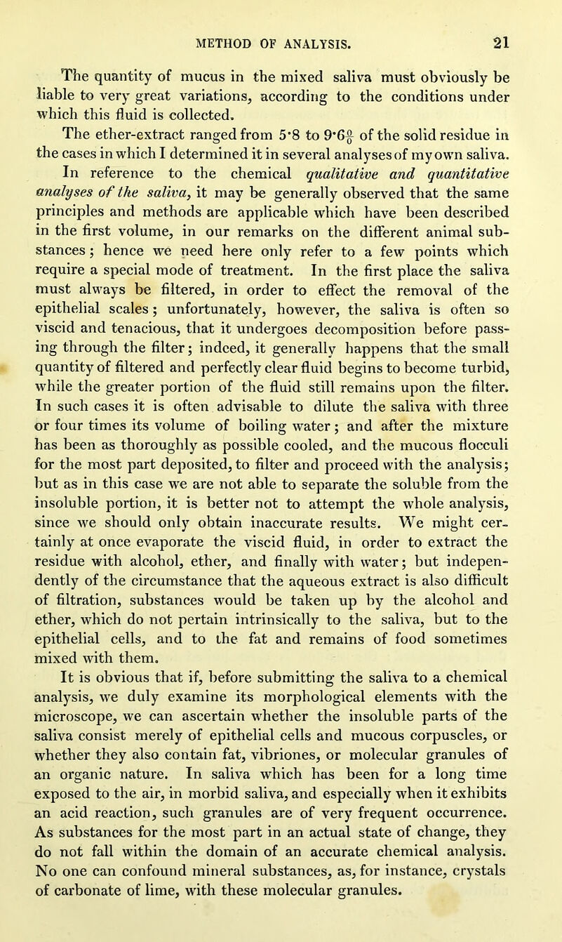 The quantity of mucus in the mixed saliva must obviously be liable to very great variations, according to the conditions under which this fluid is collected. The ether-extract ranged from 5*8 to 9*6^ of the solid residue in the cases in which I determined it in several analyses of my own saliva. In reference to the chemical qualitative and quantitative analyses of the saliva, it may be generally observed that the same principles and methods are applicable which have been described in the first volume, in our remarks on the different animal sub- stances ; hence we need here only refer to a few points which require a special mode of treatment. In the first place the saliva must always be filtered, in order to effect the removal of the epithelial scales; unfortunately, however, the saliva is often so viscid and tenacious, that it undergoes decomposition before pass- ing through the filter; indeed, it generally happens that the small quantity of filtered and perfectly clear fluid begins to become turbid, while the greater portion of the fluid still remains upon the filter. In such cases it is often advisable to dilute the saliva with three or four times its volume of boiling water; and after the mixture has been as thoroughly as possible cooled, and the mucous flocculi for the most part deposited, to filter and proceed with the analysis; but as in this case we are not able to separate the soluble from the insoluble portion, it is better not to attempt the whole analysis, since we should only obtain inaccurate results. We might cer- tainly at once evaporate the viscid fluid, in order to extract the residue with alcohol, ether, and finally with water; but indepen- dently of the circumstance that the aqueous extract is also difficult of filtration, substances would be taken up by the alcohol and ether, which do not pertain intrinsically to the saliva, but to the epithelial cells, and to the fat and remains of food sometimes mixed with them. It is obvious that if, before submitting the saliva to a chemical analysis, we duly examine its morphological elements with the microscope, we can ascertain whether the insoluble parts of the saliva consist merely of epithelial cells and mucous corpuscles, or whether they also contain fat, vibriones, or molecular granules of an organic nature. In saliva which has been for a long time exposed to the air, in morbid saliva, and especially when it exhibits an acid reaction, such granules are of very frequent occurrence. As substances for the most part in an actual state of change, they do not fall within the domain of an accurate chemical analysis. No one can confound mineral substances, as, for instance, crystals of carbonate of lime, with these molecular granules.