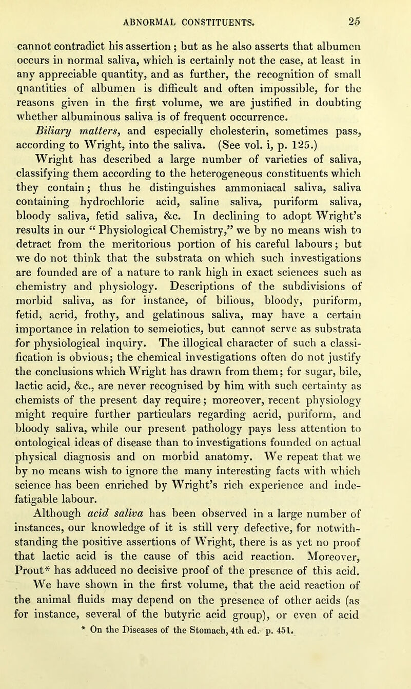 cannot contradict his assertion ; but as he also asserts that albumen occurs in normal saliva, which is certainly not the case, at least in any appreciable quantity, and as further, the recognition of small qnantities of albumen is difficult and often impossible, for the reasons given in the first volume, we are justified in doubting whether albuminous saliva is of frequent occurrence. Biliary matters, and especially cholesterin, sometimes pass, according to Wright, into the saliva. (See vol. i, p. 125.) Wright has described a large number of varieties of saliva, classifying them according to the heterogeneous constituents which they contain; thus he distinguishes ammoniacal saliva, saliva containing hydrochloric acid, saline saliva, puriform saliva, bloody saliva, fetid saliva, &c. In declining to adopt Wright’s results in our “ Physiological Chemistry,” we by no means wish to detract from the meritorious portion of his careful labours; but we do not think that the substrata on which such investigations are founded are of a nature to rank high in exact sciences such as chemistry and physiology. Descriptions of the subdivisions of morbid saliva, as for instance, of bilious, bloody, puriform, fetid, acrid, frothy, and gelatinous saliva, may have a certain importance in relation to semeiotics, but cannot serve as substrata for physiological inquiry. The illogical character of such a classi- fication is obvious; the chemical investigations often do not justify the conclusions which Wright has drawn from them; for sugar, bile, lactic acid, &c., are never recognised by him with such certainty as chemists of the present day require; moreover, recent physiology might require further particulars regarding acrid, puriform, and bloody saliva, while our present pathology pays less attention to ontological ideas of disease than to investigations founded on actual physical diagnosis and on morbid anatomy. We repeat that we by no means wish to ignore the many interesting facts with which science has been enriched by Wright’s rich experience and inde- fatigable labour. Although acid saliva has been observed in a large number of instances, our knowledge of it is still very defective, for notwith- standing the positive assertions of Wright, there is as yet no proof that lactic acid is the cause of this acid reaction. Moreover, Prout* has adduced no decisive proof of the presence of this acid. We have shown in the first volume, that the acid reaction of the animal fluids may depend on the presence of other acids (as for instance, several of the butyric acid group), or even of acid * On the Diseases of the Stomach, 4tli ed. p. 451.