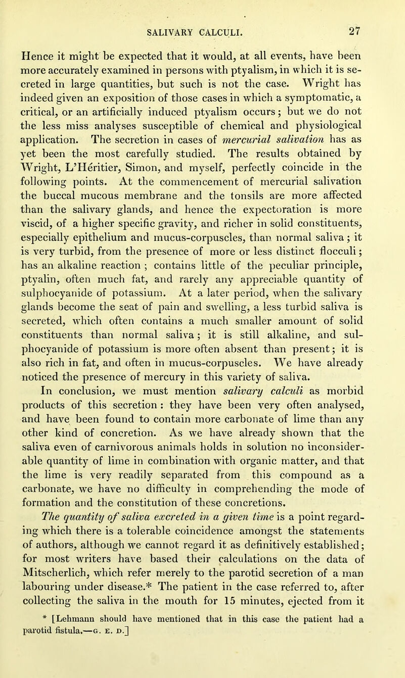 Hence it might be expected that it would, at all events, have been more accurately examined in persons with ptyalism, in which it is se- creted in large quantities, but such is not the case. Wright has indeed given an exposition of those cases in which a symptomatic, a critical, or an artificially induced ptyalism occurs; but we do not the less miss analyses susceptible of chemical and physiological application. The secretion in cases of mercurial salivation has as yet been the most carefully studied. The results obtained by Wright, L’Heritier, Simon, and myself, perfectly coincide in the following points. At the commencement of mercurial salivation the buccal mucous membrane and the tonsils are more affected than the salivary glands, and hence the expectoration is more viscid, of a higher specific gravity, and richer in solid constituents, especially epithelium and mucus-corpuscles, than normal saliva; it is very turbid, from the presence of more or less distinct flocculi; has an alkaline reaction ; contains little of the peculiar principle, ptyalin, often much fat, and rarely any appreciable quantity of sulphocyanide of potassium. At a later period, when the salivary glands become the seat of pain and swelling, a less turbid saliva is secreted, which often contains a much smaller amount of solid constituents than normal saliva; it is still alkaline, and sul- phocyanide of potassium is more often absent than present; it is also rich in fat, and often in mucus-corpuscles. We have already noticed the presence of mercury in this variety of saliva. In conclusion, we must mention salivary calculi as morbid products of this secretion : they have been very often analysed, and have been found to contain more carbonate of lime than any other kind of concretion. As we have already shown that the saliva even of carnivorous animals holds in solution no inconsider- able quantity of lime in combination with organic matter, and that the lime is very readily separated from this compound as a carbonate, we have no difficulty in comprehending the mode of formation and the constitution of these concretions. The quantity of saliva excreted in a given time is a point regard- ing which there is a tolerable coincidence amongst the statements of authors, although we cannot regard it as definitively established; for most writers have based their calculations on the data of Mitscherlich, which refer merely to the parotid secretion of a man labouring under disease.* The patient in the case referred to, after collecting the saliva in the mouth for 15 minutes, ejected from it * [Lehmann should have mentioned that in this case the patient had a parotid fistula.—g. e. d.]