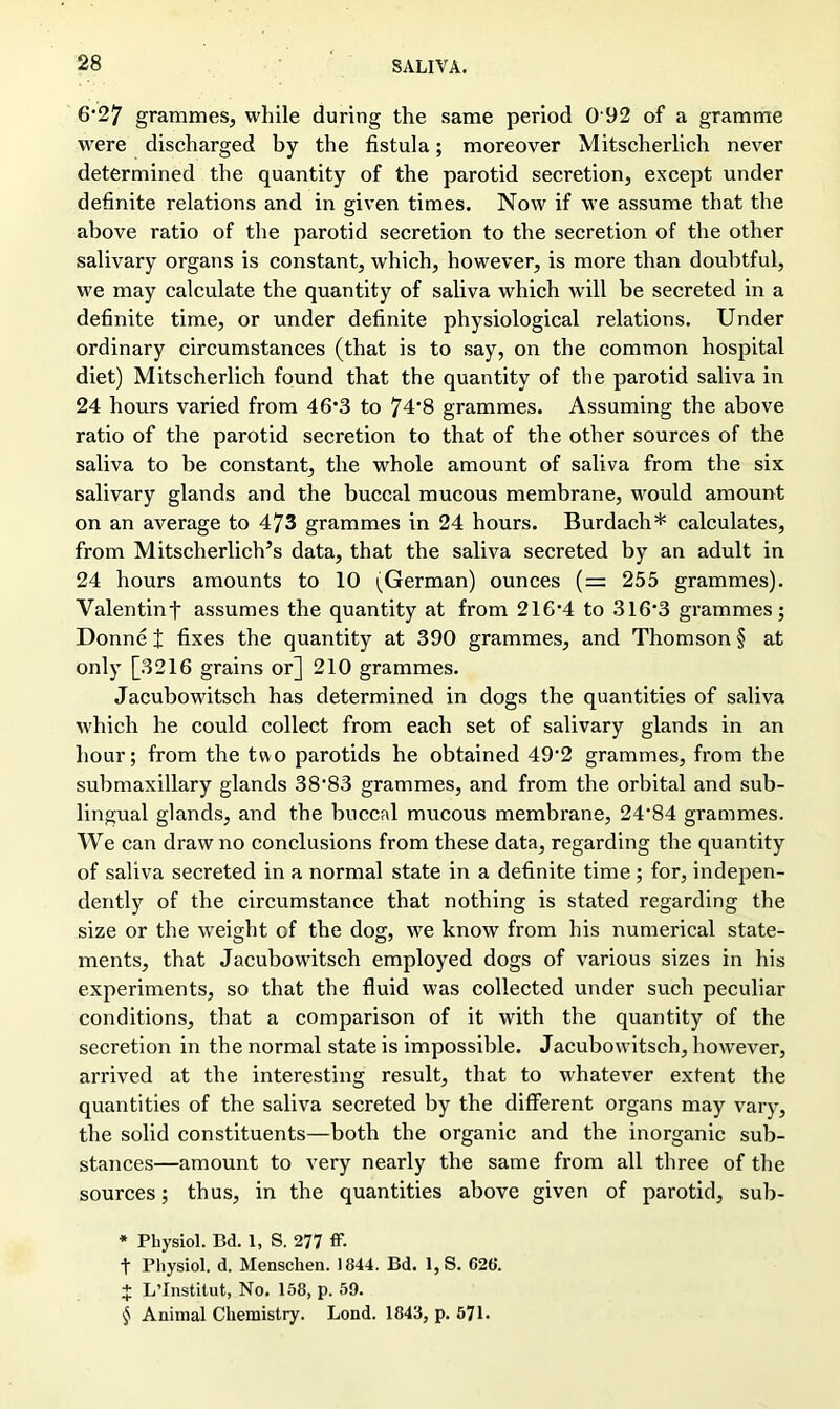 6* * * §27 grammes, while during the same period 0 92 of a gramme were discharged by the fistula; moreover Mitscherlich never determined the quantity of the parotid secretion, except under definite relations and in given times. Now if we assume that the above ratio of the parotid secretion to the secretion of the other salivary organs is constant, which, however, is more than doubtful, we may calculate the quantity of saliva which will be secreted in a definite time, or under definite physiological relations. Under ordinary circumstances (that is to say, on the common hospital diet) Mitscherlich found that the quantity of the parotid saliva in 24 hours varied from 46*3 to 74*8 grammes. Assuming the above ratio of the parotid secretion to that of the other sources of the saliva to be constant, the whole amount of saliva from the six salivary glands and the buccal mucous membrane, would amount on an average to 473 grammes in 24 hours. Burdach* calculates, from Mitscherlich’s data, that the saliva secreted by an adult in 24 hours amounts to 10 (German) ounces (= 255 grammes). Yalentinf assumes the quantity at from 216*4 to 316*3 grammes; Donne i fixes the quantity at 390 grammes, and Thomson § at only [3216 grains or] 210 grammes. Jacubowitsch has determined in dogs the quantities of saliva which he could collect from each set of salivary glands in an hour; from the two parotids he obtained 49*2 grammes, from the submaxillary glands 38*83 grammes, and from the orbital and sub- lingual glands, and the buccal mucous membrane, 24*84 grammes. We can draw no conclusions from these data, regarding the quantity of saliva secreted in a normal state in a definite time ; for, indepen- dently of the circumstance that nothing is stated regarding the size or the weight of the dog, we know from his numerical state- ments, that Jacubowitsch employed dogs of various sizes in his experiments, so that the fluid was collected under such peculiar conditions, that a comparison of it with the quantity of the secretion in the normal state is impossible. Jacubowitsch, however, arrived at the interesting result, that to whatever extent the quantities of the saliva secreted by the different organs may vary, the solid constituents—both the organic and the inorganic sub- stances—amount to very nearly the same from all three of the sources; thus, in the quantities above given of parotid, sub- * Physiol. Bd. 1, S. 277 ff. t Physiol, d. Menschen. 1844. Bd. 1, S. G26. J L’Institut, No. 158, p. 59. § Animal Chemistry. Lond. 1843, p. 571.