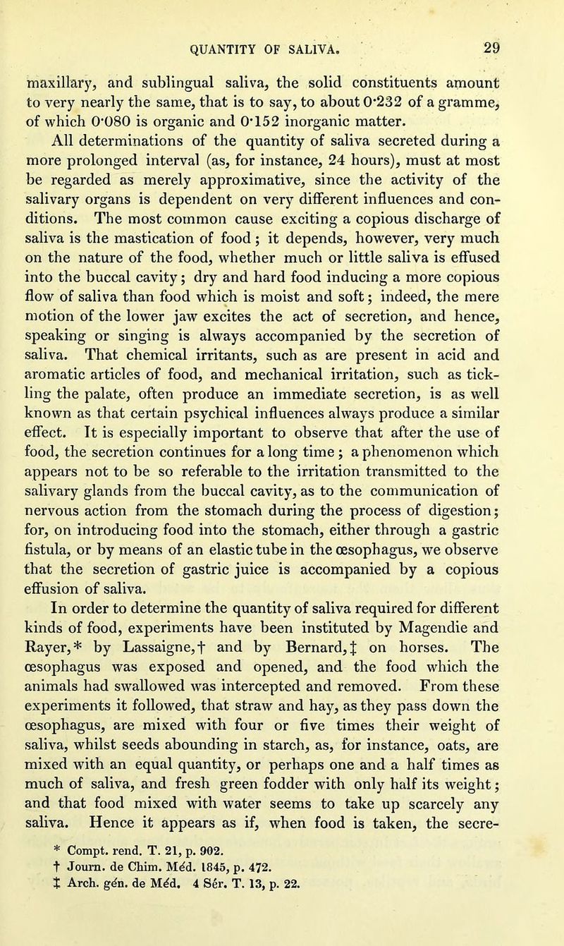 maxillary, and sublingual saliva, the solid constituents amount to very nearly the same, that is to say, to about 0'232 of a gramme, of which 0080 is organic and O’152 inorganic matter. All determinations of the quantity of saliva secreted during a more prolonged interval (as, for instance, 24 hours), must at most be regarded as merely approximative, since the activity of the salivary organs is dependent on very different influences and con- ditions. The most common cause exciting a copious discharge of saliva is the mastication of food; it depends, however, very much on the nature of the food, whether much or little saliva is effused into the buccal cavity; dry and hard food inducing a more copious flow of saliva than food which is moist and soft; indeed, the mere motion of the lower jaw excites the act of secretion, and hence, speaking or singing is always accompanied by the secretion of saliva. That chemical irritants, such as are present in acid and aromatic articles of food, and mechanical irritation, such as tick- ling the palate, often produce an immediate secretion, is as well known as that certain psychical influences always produce a similar effect. It is especially important to observe that after the use of food, the secretion continues for along time ; a phenomenon which appears not to be so referable to the irritation transmitted to the salivary glands from the buccal cavity, as to the communication of nervous action from the stomach during the process of digestion; for, on introducing food into the stomach, either through a gastric fistula, or by means of an elastic tube in the oesophagus, we observe that the secretion of gastric juice is accompanied by a copious effusion of saliva. In order to determine the quantity of saliva required for different kinds of food, experiments have been instituted by Magendie and Rayer, * by Lassaigne,f and by Bernard^ on horses. The oesophagus was exposed and opened, and the food which the animals had swallowed was intercepted and removed. From these experiments it followed, that straw and hay, as they pass down the oesophagus, are mixed with four or five times their weight of saliva, whilst seeds abounding in starch, as, for instance, oats, are mixed with an equal quantity, or perhaps one and a half times as much of saliva, and fresh green fodder with only half its weight; and that food mixed with water seems to take up scarcely any saliva. Hence it appears as if, when food is taken, the secre- * Compt. rend. T. 21, p. 902. t Journ. de Chim. M^d. 1845, p. 472. X Arch. gdn. de M^d. 4 Ser. T. 13, p. 22.