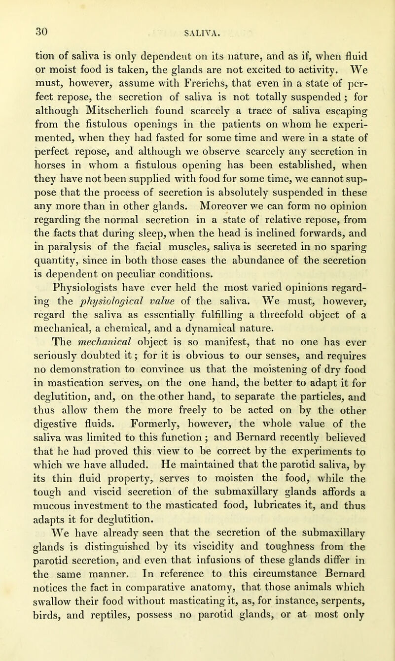 tion of saliva is only dependent on its nature, and as if, when fluid or moist food is taken, the glands are not excited to activity. We must, however, assume with Frerichs, that even in a state of per- fect repose, the secretion of saliva is not totally suspended; for although Mitscherlich found scarcely a trace of saliva escaping from the fistulous openings in the patients on whom he experi- mented, when they had fasted for some time and were in a state of perfect repose, and although we observe scarcely any secretion in horses in whom a fistulous opening has been established, when they have not been supplied with food for some time, we cannot sup- pose that the process of secretion is absolutely suspended in these any more than in other glands. Moreover we can form no opinion regarding the normal secretion in a state of relative repose, from the facts that during sleep, when the head is inclined forwards, and in paralysis of the facial muscles, saliva is secreted in no sparing quantity, since in both those cases the abundance of the secretion is dependent on peculiar conditions. Physiologists have ever held the most varied opinions regard- ing the physiological value of the saliva. We must, however, regard the saliva as essentially fulfilling a threefold object of a mechanical, a chemical, and a dynamical nature. The mechanical object is so manifest, that no one has ever seriously doubted it; for it is obvious to our senses, and requires no demonstration to convince us that the moistening of dry food in mastication serves, on the one hand, the better to adapt it for deglutition, and, on the other hand, to separate the particles, and thus allow them the more freely to be acted on by the other digestive fluids. Formerly, however, the whole value of the saliva was limited to this function ; and Bernard recently believed that he had proved this view to be correct by the experiments to which we have alluded. He maintained that the parotid saliva, by its thin fluid property, serves to moisten the food, while the tough and viscid secretion of the submaxillary glands affords a mucous investment to the masticated food, lubricates it, and thus adapts it for deglutition. We have already seen that the secretion of the submaxillary glands is distinguished by its viscidity and toughness from the parotid secretion, and even that infusions of these glands differ in the same manner. In reference to this circumstance Bernard notices the fact in comparative anatomy, that those animals which swallow their food without masticating it, as, for instance, serpents, birds, and reptiles, possess no parotid glands, or at most only