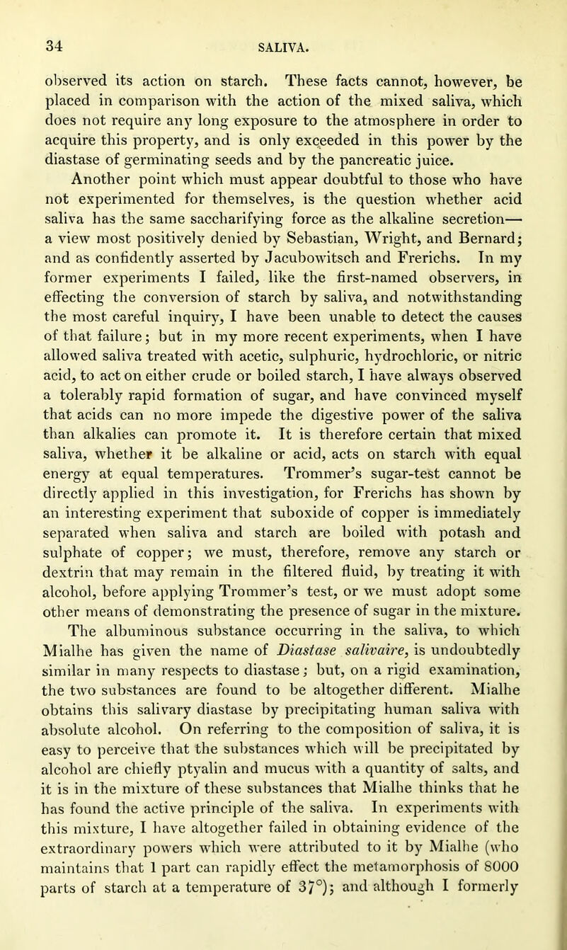 observed its action on starch. These facts cannot, however, be placed in comparison with the action of the mixed saliva, which does not require any long exposure to the atmosphere in order to acquire this property, and is only exceeded in this power by the diastase of germinating seeds and by the pancreatic juice. Another point which must appear doubtful to those who have not experimented for themselves, is the question whether acid saliva has the same saccharifying force as the alkaline secretion— a view most positively denied by Sebastian, Wright, and Bernard; and as confidently asserted by Jacubowitsch and Frerichs. In my former experiments I failed, like the first-named observers, in effecting the conversion of starch by saliva, and notwithstanding the most careful inquiry, I have been unable to detect the causes of that failure; but in my more recent experiments, when I have allowed saliva treated with acetic, sulphuric, hydrochloric, or nitric acid, to act on either crude or boiled starch, I have always observed a tolerably rapid formation of sugar, and have convinced myself that acids can no more impede the digestive power of the saliva than alkalies can promote it. It is therefore certain that mixed saliva, whether it be alkaline or acid, acts on starch with equal energy at equal temperatures. Trommer’s sugar-test cannot be directly applied in this investigation, for Frerichs has shown by an interesting experiment that suboxide of copper is immediately separated when saliva and starch are boiled with potash and sulphate of copper; we must, therefore, remove any starch or dextrin that may remain in the filtered fluid, by treating it with alcohol, before applying Trommer’s test, or we must adopt some other means of demonstrating the presence of sugar in the mixture. The albuminous substance occurring in the saliva, to which Mialhe has given the name of Diastase salivaire, is undoubtedly similar in many respects to diastase; but, on a rigid examination, the two substances are found to be altogether different. Mialhe obtains this salivary diastase by precipitating human saliva with absolute alcohol. On referring to the composition of saliva, it is easy to perceive that the substances which will be precipitated by alcohol are chiefly ptyalin and mucus with a quantity of salts, and it is in the mixture of these substances that Mialhe thinks that he has found the active principle of the saliva. In experiments with this mixture, I have altogether failed in obtaining evidence of the extraordinary powers which were attributed to it by Mialhe (who maintains that 1 part can rapidly effect the metamorphosis of 8000 parts of starch at a temperature of 37°); and although I formerly