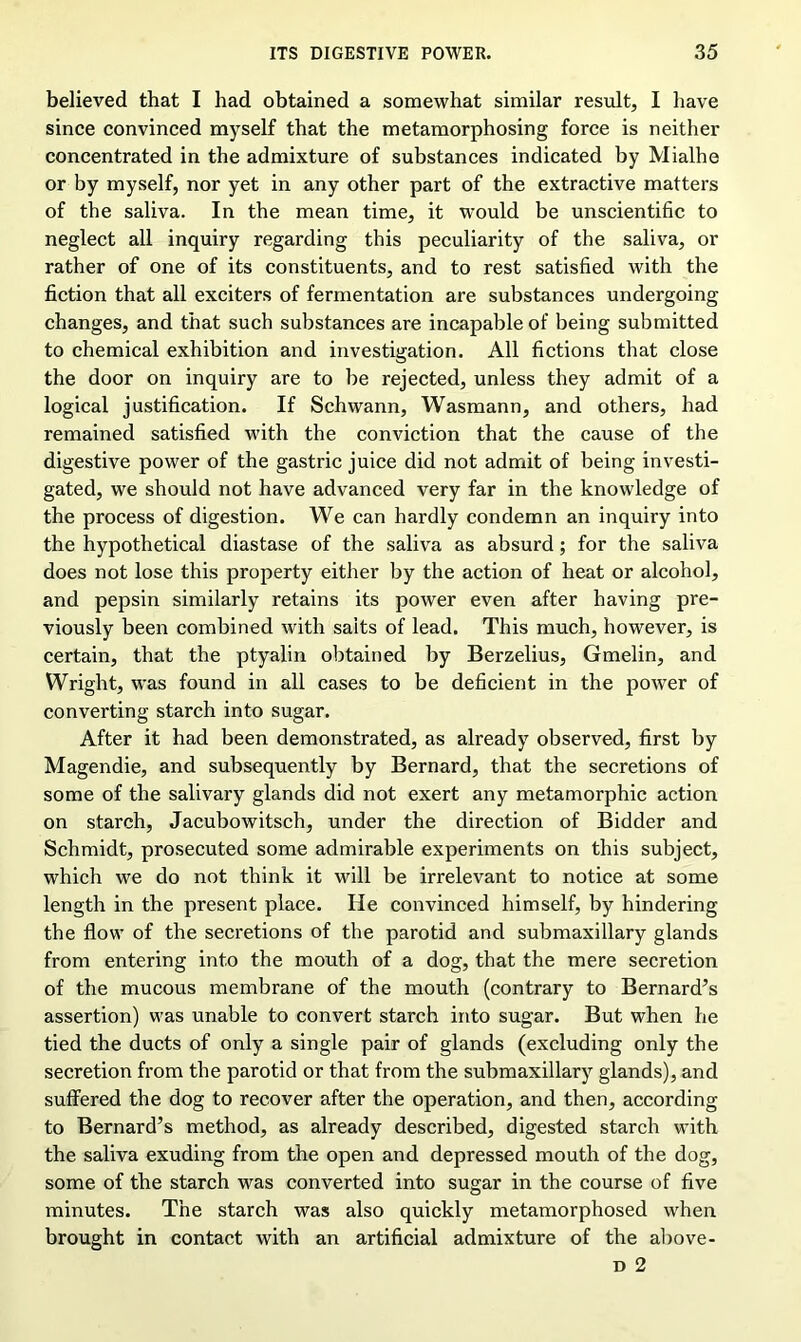 believed that I had obtained a somewhat similar result, I have since convinced myself that the metamorphosing force is neither concentrated in the admixture of substances indicated by Mialhe or by myself, nor yet in any other part of the extractive matters of the saliva. In the mean time, it would be unscientific to neglect all inquiry regarding this peculiarity of the saliva, or rather of one of its constituents, and to rest satisfied with the fiction that all exciters of fermentation are substances undergoing changes, and that such substances are incapable of being submitted to chemical exhibition and investigation. All fictions that close the door on inquiry are to be rejected, unless they admit of a logical justification. If Schwann, Wasmann, and others, had remained satisfied with the conviction that the cause of the digestive power of the gastric juice did not admit of being investi- gated, we should not have advanced very far in the knowledge of the process of digestion. We can hardly condemn an inquiry into the hypothetical diastase of the saliva as absurd; for the saliva does not lose this property either by the action of heat or alcohol, and pepsin similarly retains its power even after having pre- viously been combined with salts of lead. This much, however, is certain, that the ptyalin obtained by Berzelius, Gmelin, and Wright, was found in all cases to be deficient in the power of converting starch into sugar. After it had been demonstrated, as already observed, first by Magendie, and subsequently by Bernard, that the secretions of some of the salivary glands did not exert any metamorphic action on starch, Jacubowitsch, under the direction of Bidder and Schmidt, prosecuted some admirable experiments on this subject, which we do not think it will be irrelevant to notice at some length in the present place. He convinced himself, by hindering the flow of the secretions of the parotid and submaxillary glands from entering into the mouth of a dog, that the mere secretion of the mucous membrane of the mouth (contrary to Bernard’s assertion) was unable to convert starch into sugar. But when he tied the ducts of only a single pair of glands (excluding only the secretion from the parotid or that from the submaxillary glands), and suffered the dog to recover after the operation, and then, according to Bernard’s method, as already described, digested starch with the saliva exuding from the open and depressed mouth of the dog, some of the starch was converted into sugar in the course of five minutes. The starch was also quickly metamorphosed when brought in contact with an artificial admixture of the above- d 2