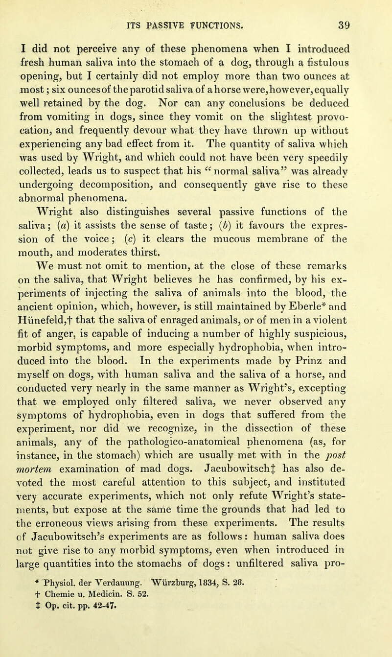 I did not perceive any of these phenomena when I introduced fresh human saliva into the stomach of a dog, through a fistulous opening, but I certainly did not employ more than two ounces at most; six ounces of the parotid saliva of a horse were,however, equally well retained by the dog. Nor can any conclusions be deduced from vomiting in dogs, since they vomit on the slightest provo- cation, and frequently devour what they have thrown up without experiencing any bad effect from it. The quantity of saliva which was used by Wright, and which could not have been very speedily collected, leads us to suspect that his “ normal saliva” was already undergoing decomposition, and consequently gave rise to these abnormal phenomena. Wright also distinguishes several passive functions of the saliva; (a) it assists the sense of taste; (b) it favours the expres- sion of the voice; (c) it clears the mucous membrane of the mouth, and moderates thirst. We must not omit to mention, at the close of these remarks on the saliva, that Wright believes he has confirmed, by his ex- periments of injecting the saliva of animals into the blood, the ancient opinion, which, however, is still maintained by Eberle* and Hiinefeldjt that the saliva of enraged animals, or of men in a violent fit of anger, is capable of inducing a number of highly suspicious, morbid symptoms, and more especially hydrophobia, when intro- duced into the blood. In the experiments made by Prinz and myself on dogs, with human saliva and the saliva of a horse, and conducted very nearly in the same manner as Wright’s, excepting that we employed only filtered saliva, we never observed any symptoms of hydrophobia, even in dogs that suffered from the experiment, nor did we recognize, in the dissection of these animals, any of the pathologico-anatomical phenomena (as, for instance, in the stomach) which are usually met with in the post mortem examination of mad dogs. JacubowitschJ has also de- voted the most careful attention to this subject, and instituted very accurate experiments, which not only refute Wright’s state- ments, but expose at the same time the grounds that had led to the erroneous views arising from these experiments. The results of Jacubowitsch’s experiments are as follows: human saliva does not give rise to any morbid symptoms, even when introduced in large quantities into the stomachs of dogs: unfiltered saliva pro- * Physiol, der Verdauung. Wurzburg, 1834, S. 28. + Chemie u. Medicin. S. 52. f Op. cit. pp. 42-47.