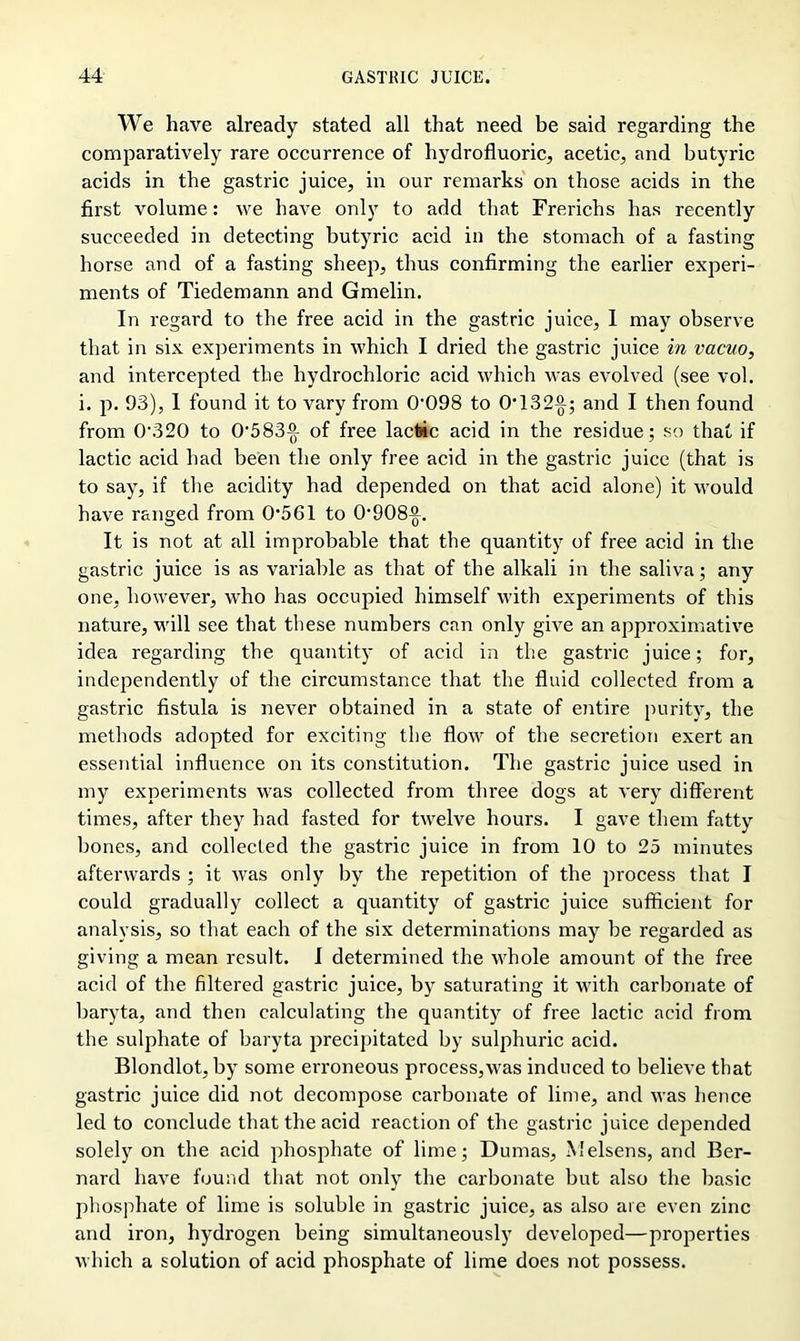 We have already stated all that need be said regarding the comparatively rare occurrence of hydrofluoric, acetic, and butyric acids in the gastric juice, in our remarks on those acids in the first volume: we have only to add that Frerichs has recently succeeded in detecting butyric acid in the stomach of a fasting horse and of a fasting sheep, thus confirming the earlier experi- ments of Tiedemann and Gmelin. In regard to the free acid in the gastric juice, I may observe that in six experiments in which I dried the gastric juice in vacuo, and intercepted the hydrochloric acid which was evolved (see vol. i. p. 93), 1 found it to vary from 0'098 to OT32)); and I then found from 0'320 to 05831) 0f free lactic acid in the residue; so that if lactic acid had been the only free acid in the gastric juice (that is to say, if the acidity had depended on that acid alone) it would have ranged from 0561 to O'908)). It is not at all improbable that the quantity of free acid in the gastric juice is as variable as that of the alkali in the saliva; any one, however, who has occupied himself with experiments of this nature, will see that these numbers can only give an approximative idea regarding the quantity of acid in the gastric juice; for, independently of the circumstance that the fluid collected from a gastric fistula is never obtained in a state of entire purity, the methods adopted for exciting the flow of the secretion exert an essential influence on its constitution. The gastric juice used in my experiments was collected from three dogs at very different times, after they had fasted for twelve hours. I gave them fatty bones, and collected the gastric juice in from 10 to 25 minutes afterwards ; it was only by the repetition of the process that I could gradually collect a quantity of gastric juice sufficient for analysis, so that each of the six determinations may be regarded as giving a mean result. I determined the whole amount of the free acid of the filtered gastric juice, by saturating it with carbonate of baryta, and then calculating the quantity of free lactic acid from the sulphate of baryta precipitated by sulphuric acid. Blondlot, by some erroneous process,was induced to believe that gastric juice did not decompose carbonate of lime, and was hence led to conclude that the acid reaction of the gastric juice depended solely on the acid phosphate of lime; Dumas, Melsens, and Ber- nard have found that not only the carbonate but also the basic phosphate of lime is soluble in gastric juice, as also are even zinc and iron, hydrogen being simultaneously developed—properties which a solution of acid phosphate of lime does not possess.