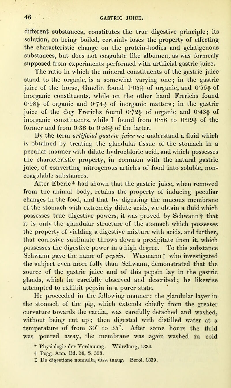 different substances, constitutes the true digestive principle; its solution, on being boiled, certainly loses the property of effecting the characteristic change on the protein-bodies and gelatigenous substances, but does not coagulate like albumen, as was formerly supposed from experiments performed with artificial gastric juice. The ratio in which the mineral constituents of the gastric juice stand to the organic, is a somewhat varying one; in the gastric juice of the horse, Gmelin found 1'05-g- of organic, and OAS-g- of inorganic constituents, while on the other hand Frerichs found 0‘98{f of organic and 0’74{f of inorganic matters; in the gastric juice of the dog Frerichs found 0’72-g- of organic and 0-43^ of inorganic constituents, while I found from (P86 to 0‘99^ of the former and from 038 to 056j} of the latter. By the term artificial gastric juice we understand a fluid which is obtained by treating the glandular tissue of the stomach in a peculiar manner with dilute hydrochloric acid, and which possesses the characteristic property, in common with the natural gastric juice, of converting nitrogenous articles of food into soluble, non- coagulable substances. After Eberle* had shown that the gastric juice, when removed from the animal body, retains the property of inducing peculiar changes in the food, and that by digesting the mucous membrane of the stomach with extremely dilute acids, we obtain a fluid which possesses true digestive powers, it was proved by Schwann t that it is only the glandular structure of the stomach which possesses the property of yielding a digestive mixture with acids, and further, that corrosive sublimate throws down a precipitate from it, which possesses the digestive power in a high degree. To this substance Schwann gave the name of pepsin. Wasmann J who investigated the subject even more fully than Schwann, demonstrated that the source of the gastric juice and of this pepsin lay in the gastric glands, which he carefully observed and described; he likewise attempted to exhibit pepsin in a purer state. He proceeded in the following manner: the glandular layer in the stomach of the pig, which extends chiefly from the greater curvature towards the cardia, was carefully detached and washed, without being cut up ; then digested with distilled water at a temperature of from 30° to 35°. After some hours the fluid was poured away, the membrane was again washed in cold * Pliysiologie der Verdauung. Wurzburg, 1834. + Pogg. Ann. Bd. 38, S. 358. X De digestione nonnulla, diss. inaug. Berol. 1839.