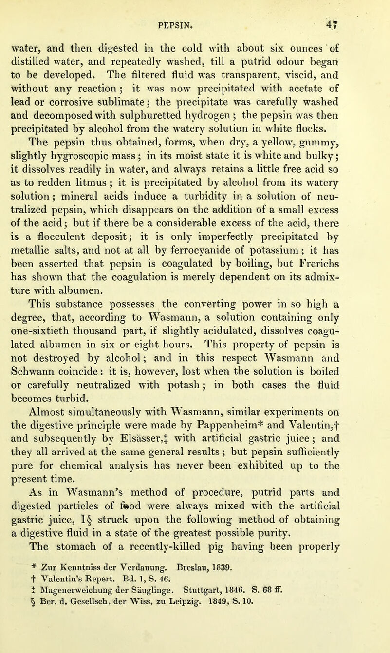 water, and then digested in the cold with about six ounces of distilled water, and repeatedly washed, till a putrid odour began to be developed. The filtered fluid was transparent, viscid, and without any reaction; it was now precipitated with acetate of lead or corrosive sublimate; the precipitate was carefully washed and decomposed with sulphuretted hydrogen ; the pepsin was then precipitated by alcohol from the watery solution in white flocks. The pepsin thus obtained, forms, when dry, a yellow, gummy, slightly hygroscopic mass ; in its moist state it is white and bulky; it dissolves readily in water, and always retains a little free acid so as to redden litmus; it is precipitated by alcohol from its watery solution; mineral acids induce a turbidity in a solution of neu- tralized pepsin, which disappears on the addition of a small excess of the acid; but if there be a considerable excess of the acid, there is a flocculent deposit; it is only imperfectly precipitated by metallic salts, and not at all by ferrocyanide of potassium; it has been asserted that pepsin is coagulated by boiling, but Frerichs has shown that the coagulation is merely dependent on its admix- ture with albumen. This substance possesses the converting power in so high a degree, that, according to Wasmann, a solution containing only one-sixtieth thousand part, if slightly acidulated, dissolves coagu- lated albumen in six or eight hours. This property of pepsin is not destroyed by alcohol; and in this respect Wasmann and Schwann coincide: it is, however, lost when the solution is boiled or carefully neutralized with potash; in both cases the fluid becomes turbid. Almost simultaneously with Wasmann, similar experiments on the digestive principle were made by Pappenheim* and Valentin,f and subsequently by Elsasser^ with artificial gastric juice; and they all arrived at the same general results; but pepsin sufficiently pure for chemical analysis has never been exhibited up to the present time. As in Wasmann’s method of procedure, putrid parts and digested particles of food were always mixed with the artificial gastric juice, I§ struck upon the following method of obtaining a digestive fluid in a state of the greatest possible purity. The stomach of a recently-killed pig having been properly * Zur Kenntniss der Verdauung. Breslau, 1839. + Valentin’s Repert. Bd. 1, S. 46. t Magenerweicliung der Sauglinge. Stuttgart, 1846. S. 68 ff. § Ber. d. Gesellsch. der Wiss. zu Leipzig. 1849, S. 10.