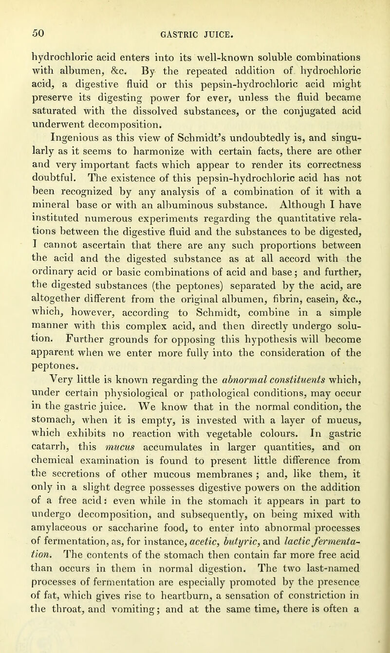 hydrochloric acid enters into its well-known soluble combinations with albumen, &c. By the repeated addition of hydrochloric acid, a digestive fluid or this pepsin-hydrochloric acid might preserve its digesting power for ever, unless the fluid became saturated with the dissolved substances, or the conjugated acid underwent decomposition. Ingenious as this view of Schmidt’s undoubtedly is, and singu- larly as it seems to harmonize with certain facts, there are other and very important facts which appear to render its correctness doubtful. The existence of this pepsin-hydrochloric acid has not been recognized by any analysis of a combination of it with a mineral base or with an albuminous substance. Although I have instituted numerous experiments regarding the quantitative rela- tions between the digestive fluid and the substances to be digested, I cannot ascertain that there are any such proportions between the acid and the digested substance as at all accord with the ordinary acid or basic combinations of acid and base; and further, the digested substances (the peptones) separated by the acid, are altogether different from the original albumen, fibrin, casein, &c., which, however, according to Schmidt, combine in a simple manner with this complex acid, and then directly undergo solu- tion. Further grounds for opposing this hypothesis will become apparent when we enter more fully into the consideration of the peptones. Very little is known regarding the abnormal constituents which, under certain physiological or pathological conditions, may occur in the gastric juice. We know that in the normal condition, the stomach, when it is empty, is invested with a layer of mucus, which exhibits no reaction with vegetable colours. In gastric catarrh, this mucus accumulates in larger quantities, and on chemical examination is found to present little difference from the secretions of other mucous membranes ; and, like them, it only in a slight degree possesses digestive powers on the addition of a free acid: even while in the stomach it appears in part to undergo decomposition, and subsequently, on being mixed with amylaceous or saccharine food, to enter into abnormal processes of fermentation, as, for instance, acetic, butyric, and lactic fermenta- tion. The contents of the stomach then contain far more free acid than occurs in them in normal digestion. The twTo last-named processes of fermentation are especially promoted by the presence of fat, which gives rise to heartburn, a sensation of constriction in the throat, and vomiting; and at the same time, there is often a