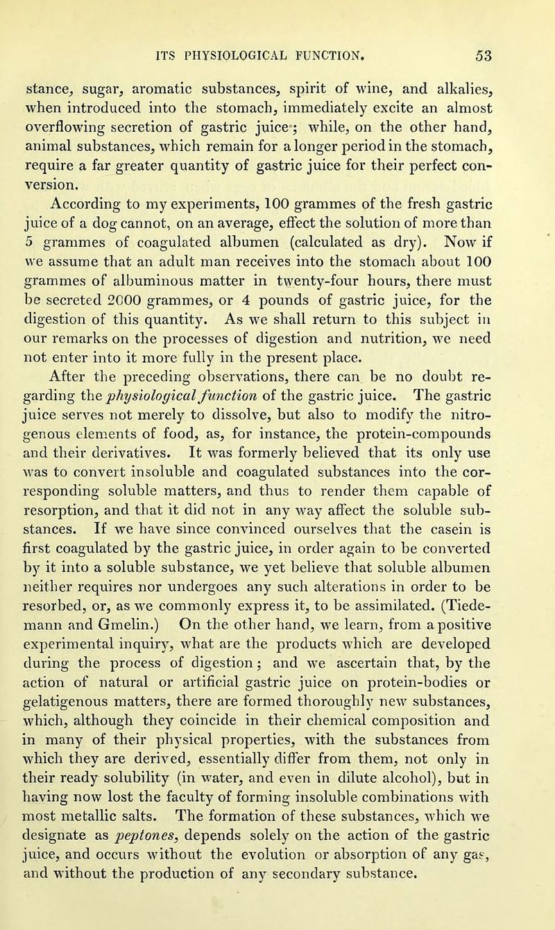 stance^ sugar, aromatic substances, spirit of wine, and alkalies, when introduced into the stomach, immediately excite an almost overflowing secretion of gastric juice; while, on the other hand, animal substances, which remain for a longer period in the stomach, require a far greater quantity of gastric juice for their perfect con- version. According to my experiments, 100 grammes of the fresh gastric juice of a dog cannot, on an average, effect the solution of more than 5 grammes of coagulated albumen (calculated as dry). Now if we assume that an adult man receives into the stomach about 100 grammes of albuminous matter in twenty-four hours, there must be secreted 2000 grammes, or 4 pounds of gastric juice, for the digestion of this quantity. As we shall return to this subject in our remarks on the processes of digestion and nutrition, we need not enter into it more fully in the present place. After the preceding observations, there can be no doubt re- garding th q physiological function of the gastric juice. The gastric juice serves not merely to dissolve, but also to modify the nitro- genous elements of food, as, for instance, the protein-compounds and their derivatives. It was formerly believed that its only use was to convert insoluble and coagulated substances into the cor- responding soluble matters, and thus to render them capable of resorption, and that it did not in any way affect the soluble sub- stances. If we have since convinced ourselves that the casein is first coagulated by the gastric juice, in order again to be converted by it into a soluble substance, we yet believe that soluble albumen neither requires nor undergoes any such alterations in order to be resorbed, or, as we commonly express it, to be assimilated. (Tiede- rnann and Gmelin.) On the other hand, we learn, from a positive experimental inquiry, what are the products which are developed during the process of digestion; and we ascertain that, by the action of natural or artificial gastric juice on protein-bodies or gelatigenous matters, there are formed thoroughly new substances, which, although they coincide in their chemical composition and in many of their physical properties, with the substances from which they are derived, essentially differ from them, not only in their ready solubility (in water, and even in dilute alcohol), but in having now lost the faculty of forming insoluble combinations with most metallic salts. The formation of these substances, which we designate as peptones, depends solely on the action of the gastric juice, and occurs without the evolution or absorption of any gas, and without the production of any secondary substance.