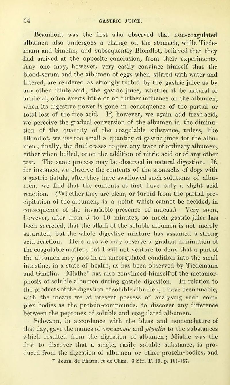 Beaumont was tlie first who observed that non-coagulated albumen also undergoes a change on the stomach, while Tiede- mann and Gmelin, and subsequently Blondlot, believed that they had arrived at the opposite conclusion, from their experiments. Any one may, however, very easily convince himself that the blood-serum and the albumen of eggs when stirred with water and filtered, are rendered as strongly turbid by the gastric juice as by any other dilute acid; the gastric juice, whether it be natural or artificial, often exerts little or no further influence on the albumen, when its digestive power is gone in consequence of the partial or total loss of the free acid. If, however, we again add fresh acid, we perceive the gradual conversion of the albumen in the diminu- tion of the quantity of the coagulable substance, unless, like Blondlot, we use too small a quantity of gastric juice for the albu- men ; finally, the fluid ceases to give any trace of ordinary albumen, either when boiled, or on the addition of nitric acid or of any other test. The same process may be observed in natural digestion. If, for instance, we observe the contents of the stomachs of dogs with a gastric fistula, after they have swallowed such solutions of albu- men, we find that the contents at first have only a slight acid reaction. (Whether they are clear, or turbid from the partial pre- cipitation of the albumen, is a point which cannot be decided, in consequence of the invariable presence of mucus.) Yery soon, however, after from 5 to 10 minutes, so much gastric juice has been secreted, that the alkali of the soluble albumen is not merely saturated, but the whole digestive mixture has assumed a strong acid reaction. Here also we may observe a gradual diminution of the coagulable matter; but I will not venture to deny that a part of the albumen may pass in an uncoagulated condition into the small intestine, in a state of health, as has been observed by Tiedemann and Gmelin. Mialhe* has also convinced himself of the metamor- phosis of soluble albumen during gastric digestion. In relation to the products of the digestion of soluble albumen, I have been unable, with the means we at present possess of analysing such com- plex bodies as the protein-compounds, to discover any difference between the peptones of soluble and coagulated albumen. Schwann, in accordance with the ideas and nomenclature of that day, gave the names of osmazome and ptyalin to the substances which resulted from the digestion of albumen ; Mialhe was the first to discover that a single, easily soluble substance, is pro- duced from the digestion of albumen or other protein-bodies, and * Journ. de Pliarm. et de Cliim. 3 Ser. T. 10, p. 1G1-167.