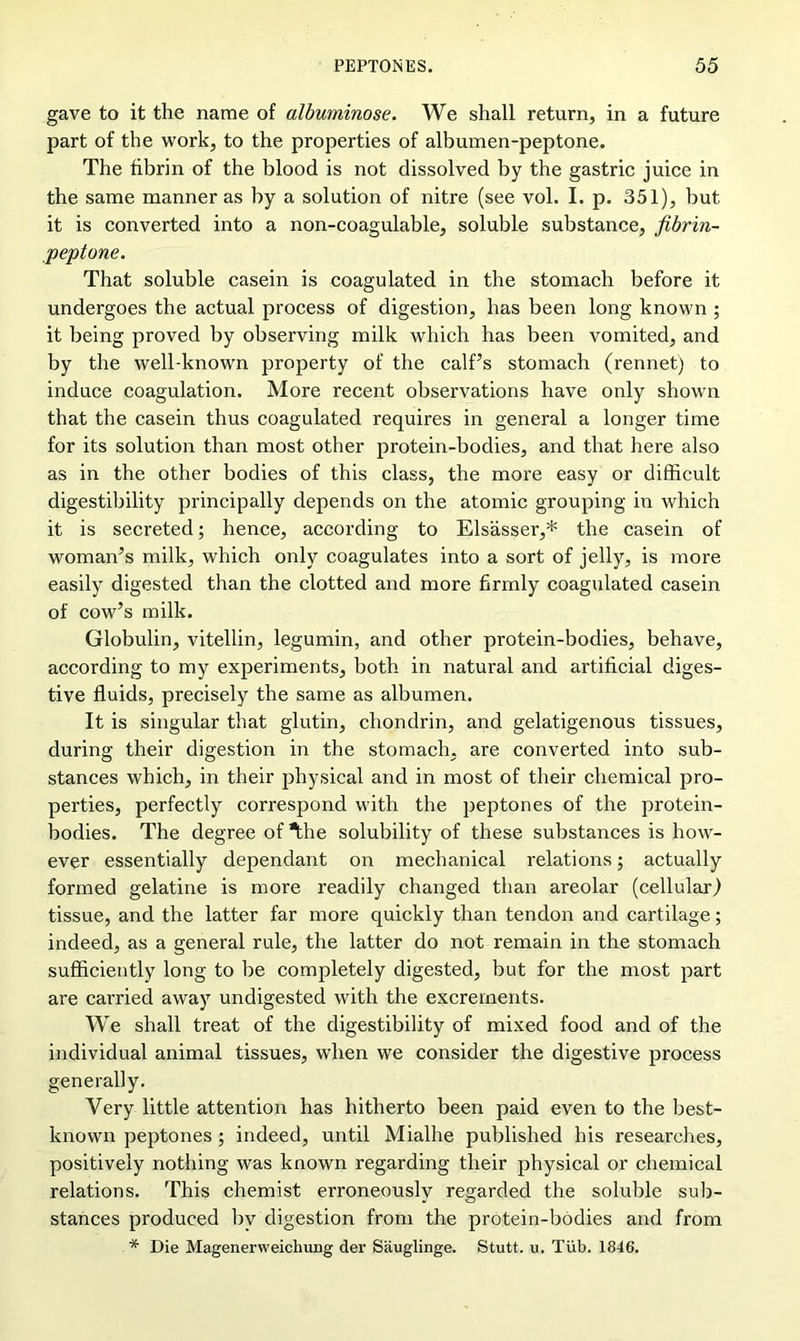 gave to it the name of albuminose. We shall return, in a future part of the work, to the properties of albumen-peptone. The fibrin of the blood is not dissolved by the gastric juice in the same manner as by a solution of nitre (see vol. I. p. 351), but it is converted into a non-coagulable, soluble substance, fibrin- peptone. That soluble casein is coagulated in the stomach before it undergoes the actual process of digestion, has been long known ; it being proved by observing milk which has been vomited, and by the well-known property of the calf’s stomach (rennet) to induce coagulation. More recent observations have only shown that the casein thus coagulated requires in general a longer time for its solution than most other protein-bodies, and that here also as in the other bodies of this class, the more easy or difficult digestibility principally depends on the atomic grouping in which it is secreted; hence, according to Elsasser,* the casein of woman’s milk, which only coagulates into a sort of jelly, is more easily digested than the clotted and more firmly coagulated casein of cow’s milk. Globulin, vitellin, legumin, and other protein-bodies, behave, according to my experiments, both in natural and artificial diges- tive fluids, precisely the same as albumen. It is singular that glutin, chondrin, and gelatigenous tissues, during their digestion in the stomach, are converted into sub- stances which, in their physical and in most of their chemical pro- perties, perfectly correspond with the peptones of the protein- bodies. The degree of “the solubility of these substances is how- ever essentially dependant on mechanical relations; actually formed gelatine is more readily changed than areolar (cellular) tissue, and the latter far more quickly than tendon and cartilage; indeed, as a general rule, the latter do not remain in the stomach sufficiently long to be completely digested, but for the most part are carried away undigested with the excrements. We shall treat of the digestibility of mixed food and of the individual animal tissues, when we consider the digestive process generally. Very little attention has hitherto been paid even to the best- known peptones; indeed, until Mialhe published his researches, positively nothing was known regarding their physical or chemical relations. This chemist erroneously regarded the soluble sub- stances produced by digestion from the protein-bodies and from * Die MagenerweicliuDg der Siiuglinge. Stutt. u. Tub. 1846.